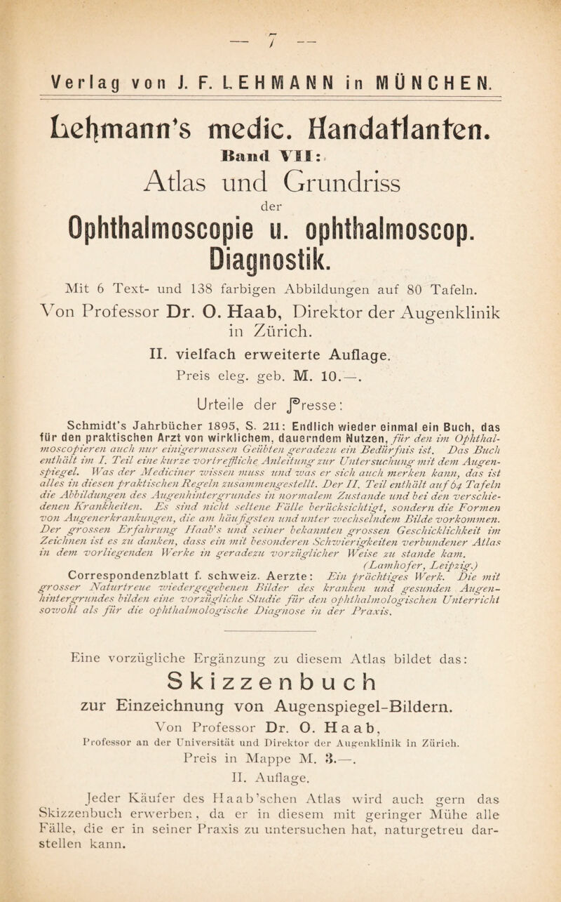 / Verlag von J. F. LEHMANN i n M Ü N C H E hehmann’s medic. Handatlanten. ßand VI I: Atlas und Grundriss der Ophthalmoscopie u. ophthalmoscop. Diagnostik. Mit 6 Text- und 138 farbigen Abbildungen auf 80 Tafeln. Von Professor Dr. O. Haab, Direktor der Augenklinik in Zürich. II. vielfach erweiterte Auflage. Preis eleg. geb. M. 10.—. Urteile der J®resse: Schmidt’s Jahrbücher 1895, S. 211: Endlich wieder einmal ein Buch, das für den praktischen Arzt von wirklichem, dauerndem Nutzen, für den im Ophthal- moscopieren auch nur einigermassen Geübten geradezu ein Bedürfnis ist. Das Buch enthält im I. Teil eine kurze -vortreffliche Anleitung zur Untersuchung mit dem Augen¬ spiegel. Was der Mediciner wissen muss und was er sich auch merken kann, das ist alles in diesen praktischen Regeln zusammengestellt. Der II. Teil enthält auf 64 Tafeln die Abbildungen des Augenhintergrundes in normalem Zustande und bei den verschie¬ denen Krankheiten. Es sind nicht seltene Bälle berücksichtigt, sondern die Formen von Augenerkrankungen, die am häu figsten und unter wechselndem Bilde Vorkommen. Der grossen Erfahrung Haab’s und seiner bekannten grossen Geschicklichkeit int Zeichnen ist es zu danken, dass ein mit besonderen Schwierigkeiten verbundener Atlas in dem vorliegenden Werke in geradezu vorzüglicher Weise zu stände kam. (Lamliofer, Eeipzig.) Correspondenzblatt f. Schweiz. Aerzte: Ein prächtiges Werk. Die mit grosser Naturtreue wiedergegebeneu Bilder des kranken und gesunden Augen¬ hintergrundes bilden eine vorzügliche Studie für den ophthalmologischen Unterricht sowohl als für die ophthalmologische Diagnose in der Praxis. Eine vorzügliche Ergänzung zu diesem Atlas bildet das: Skizzenbuch zur Einzeichnung von Augenspiegel-Bildern. Von Professor Dr. O. Haab, Professor an der Universität und Direktor der Augenklinik in Zürich. Preis in Mappe M. 3.—. II. Auflage. Jeder Käufer des Haab’schen Atlas wird auch gern das Skizzenbuch erwerben, da er in diesem mit geringer Mühe alle Fälle, die er in seiner Praxis zu untersuchen hat, naturgetreu dar¬ stellen kann.