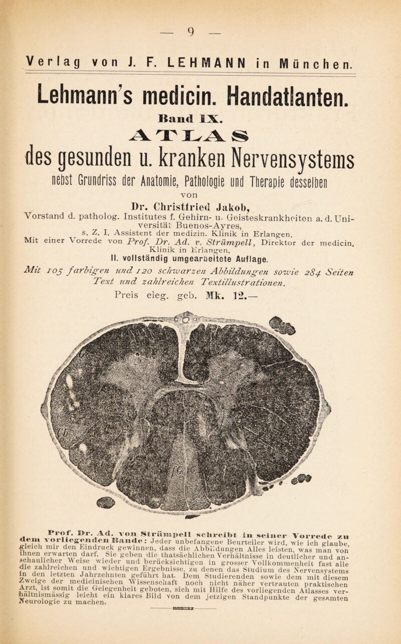 Verlag v o n J. F. LEHMANN in München. Lehmann s medicin. Handatlanten. Band IX. des gesunden u. kranken Nervensystems nebst Grundriss der Anatomie, Pathologie und Therapie desselben von Dr. Christtried Jakob, Yorstand d. patholog. Institutes f. Gehirn- u. Geisteskrankheiten a.d. Uni¬ versität Buenos-Ayres, s. Z. I. Assistent der medizin. Klinik in Erlangen. Mit einer T orrede von Prof. Dr. Ad. V. Strümpell, Direktor der medicin. Klinik in Erlangen, II. vollständig umgearüeitete Auflage. Mit ioj farbigen und 120 schwarzen Abbildungen sowie 284 Seiten Text und zahlreichen Textilhistratio?ien. Preis eleg. geb. Mk. 12.— I rot. »r. A«l. von Strunapel 1 schreibt in seiner Vorrede zu vorliegenden Baiirte: Jeder unbefangene Beurteiler wird, wie ich glaube mu' den Eindruck gewinnen, dass die Abbildungen Alles leisten, was man von ^?eni'eri,Wai' w darf. Sie geben die tatsächlichen Verhältnisse in deutlicher und an- e,r ,Weise wieder _ und berücksichtigen in grosser Vollkommenheit fast alle die zahlreichen und wichtigen Ergebnisse, zu denen das Studium des Nervensystems in den letzten Jahrzehnten geführt hat. Dem Studierenden sowie dem mit diesem Zweige der medicmischen Wissenschaft noch nicht näher vertrauten praktischen Arzt, ist somit die Gelegenheit geboten, sich mit Hilfe des vorliegenden Atlasses ver- NeurologieS1;Ti mach' 6111 ^^ares Eild von dem jetzigen Standpunkte der gesamten