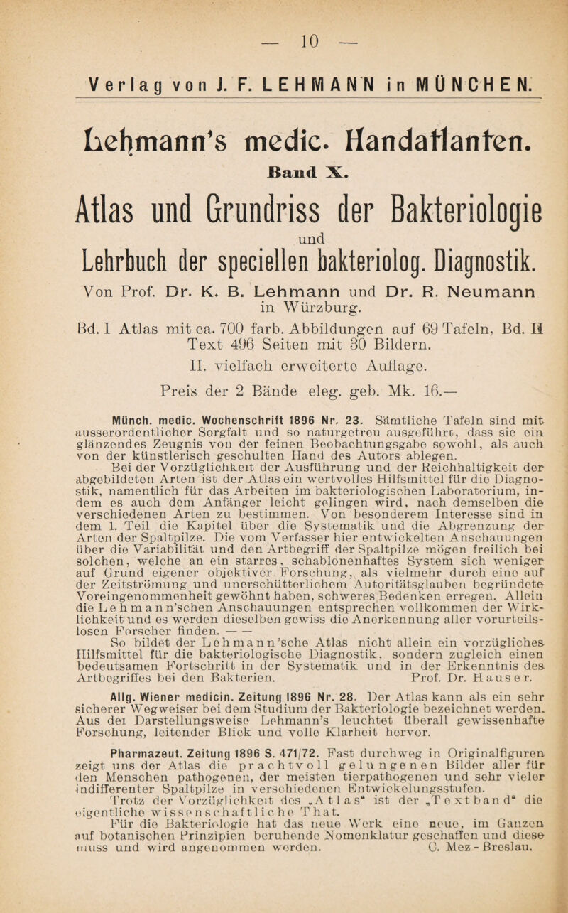 Verlag von J. F. LEHMANN in MÜNCHEN. hehmann’s medic. Handatlanten. Band X. Atlas und Grundriss der Bakteriologie und Lehrbuch der speciellen bakteriolog. Diagnostik. Von Prof. Dr. K. B. Lehmann und Dr. R. Neumann in Würzburg. Bd. I Atlas mit ca. 700 färb. Abbildungen auf 69 Tafeln, Bd. II Text 496 Seiten mit 30 Bildern. II. vielfach erweiterte Auflage. Preis der 2 Bände eleg. geb. Mk. 16.— Münch, medic. Wochenschrift 1896 Nr. 23. Sämtliche Tafeln sind mit ausserordentlicher Sorgfalt und so naturgetreu ausgeführt, dass sie ein glänzendes Zeugnis von der feinen Beobachtungsgabe sowohl, als auch von der künstlerisch geschulten Hand des Autors ablegen. Bei der Vorzüglichkeit der Ausführung und der Reichhaltigkeit der abgebildeton Arten ist der Atlas ein wertvolles Hilfsmittel für die Diagno¬ stik, namentlich für das Arbeiten im bakteriologischen Laboratorium, in¬ dem es auch dom Anfänger leicht gelingen wird, nach demselben die verschiedenen Arten zu bestimmen. Von besonderem Interesse sind in dem 1. Teil die Kapitel über die Systematik und die Abgrenzung der Arten der Spaltpilze. Die vom Verfasser hier entwickelten Anschauungen Uber die Variabilität und den Artbegriff der Spaltpilze mögen freilich bei solchen, welche an ein starros, schablonenhaftes System sich weniger auf Grund eigener objektiver Forschung, als vielmehr durch eine auf der Zeitströmung und unerschütterlichem Autoritätsglauben begründete Voreingenommenheit gewöhnt haben, schweres Bedenken erregen. Allein die Lehman n’schen Anschauungen entsprechen vollkommen der Wirk¬ lichkeit und es werden dieselben gowiss die Anerkennung aller vorurteils¬ losen Forscher finden.- So bildet der Loh mann'sehe Atlas nicht allein ein vorzügliches Hilfsmittel für die bakteriologische Diagnostik, sondern zugleich einen bedeutsamen Fortschritt in der Systematik und in der Erkenntnis des Artbogriffes bei den Bakterien. Prof. Dr. Hauser. AI lg. Wiener medicin. Zeitung 1896 Nr. 28. Der Atlas kann als ein sehr sicherer Wegweiser bei dem Studium der Bakteriologie bezeichnet werden. Aus dei Darstellungsweise Lehmann’s leuchtet überall gewissenhafte Forschung, leitender Blick und volle Klarheit hervor. Pharmazeut. Zeitung 1896 S. 471/72. Fast durchweg in Originalfiguren zeigt uns der Atlas die prachtvoll gelungenen Bilder aller für den Menschen pathogenen, der meisten tierpathogenen und sehr vieler indifferenter Spaltpilze in verschiedenen Bntwickelungsstufen. Trotz der Vorzüglichkeit des .Atlas“ ist der „Textband“ die eigentliche wissenschaftliche T hat. Für die Bakteriologie hat das neue Werk eino neue, im Ganzen auf botanischen Prinzipien beruhende Nomenklatur geschaffen und diese muss und wird angenommen werden. C. Mez-Breslau.
