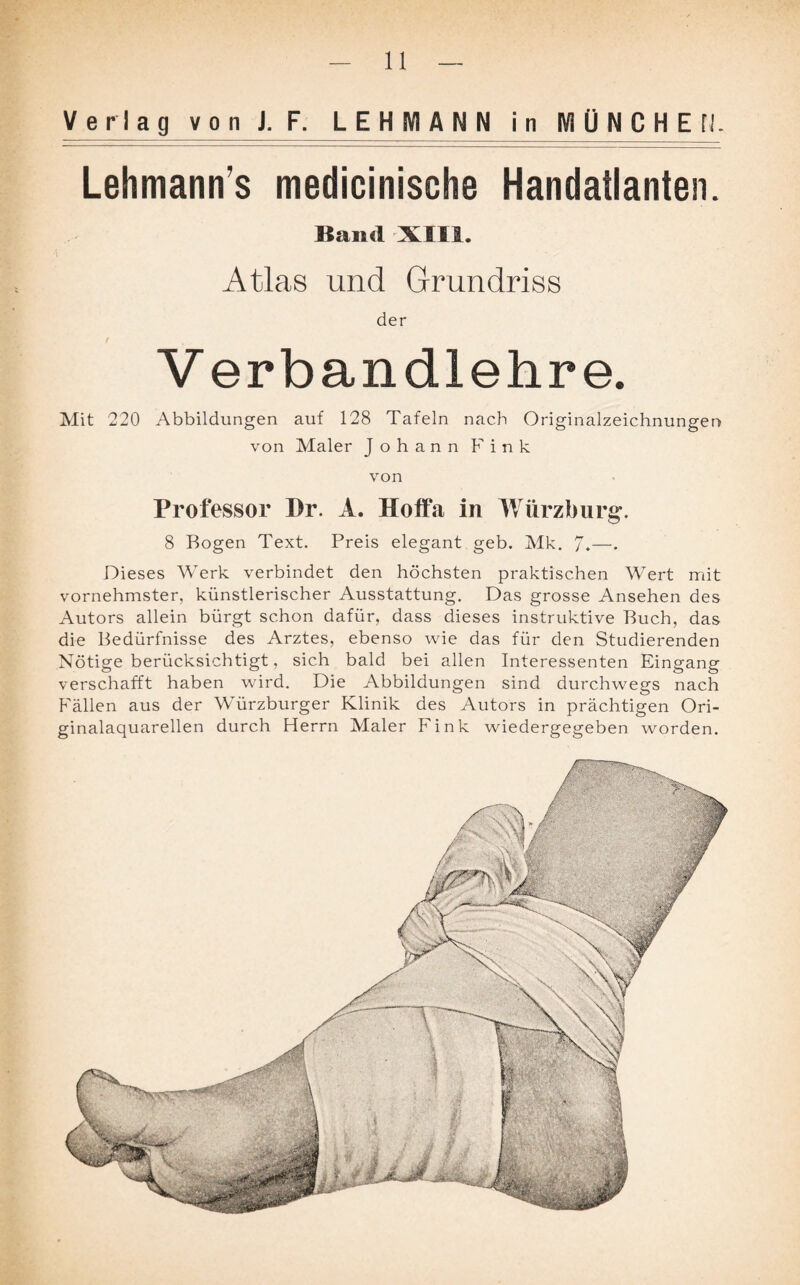 Verlag von U. LEHMANNjn MÜNCHEN. Lehmanns medicinische Handatlanten. Band XIII. Atlas und Grundriss der Verbandlehre. Abbildungen auf 128 Tafeln nach Originalzeichnungen von Maler Johann Fink von Professor I)r. A. Hoffa in Würzburg. 8 Bogen Text. Preis elegant geb. Mk. 7.—• Dieses Werk verbindet den höchsten praktischen Wert mit vornehmster, künstlerischer Ausstattung. Das grosse Ansehen des Autors allein bürgt schon dafür, dass dieses instruktive Buch, das die Bedürfnisse des Arztes, ebenso wie das für den Studierenden Nötige berücksichtigt, sich bald bei allen Interessenten Eingang verschafft haben wird. Die Abbildungen sind durchwegs nach Fällen aus der Würzburger Klinik des Autors in prächtigen Ori¬ ginalaquarellen durch Herrn Maler Fink wiedergegeben worden. Mit 220