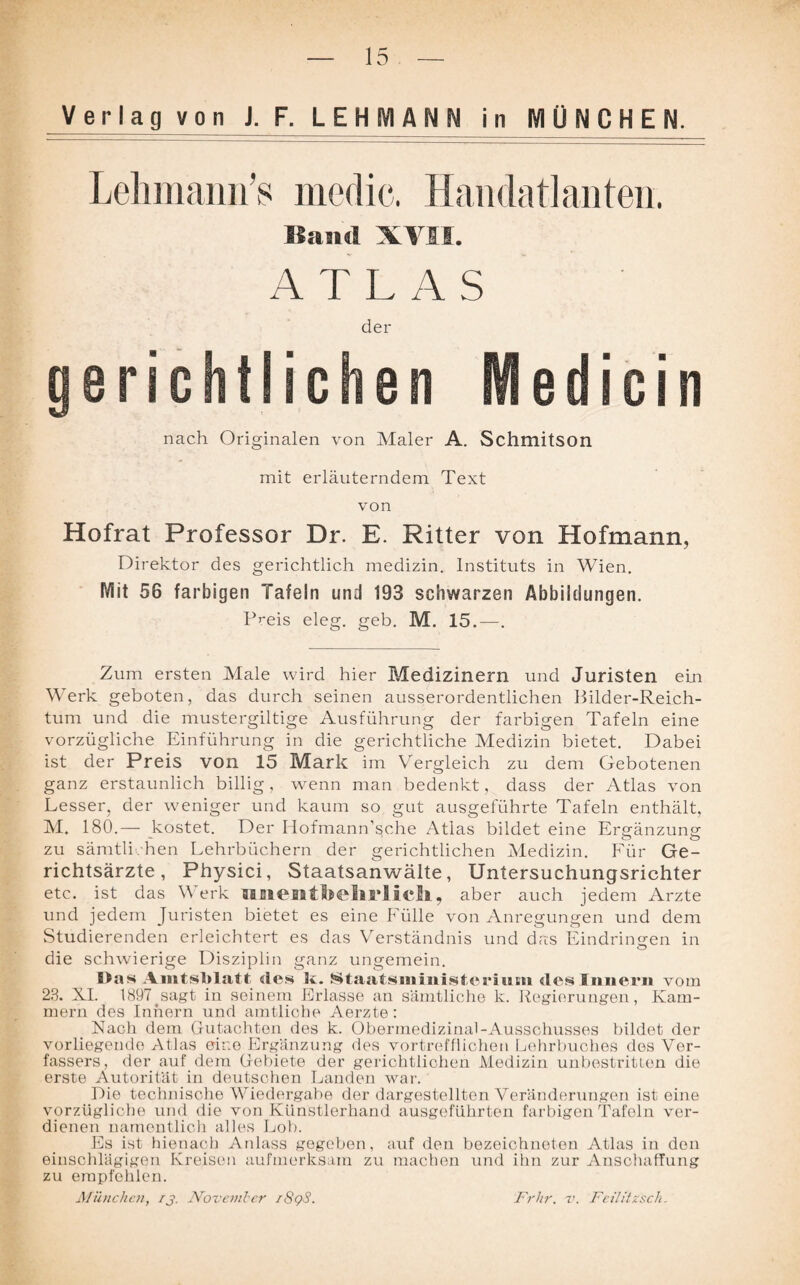 Verlag von J. F. LEHMANN in MÜNCHEN. Lehmann’s medic. Handatlanten. Band XVII. ATLAS ein nach Originalen von Maler A. Schmitson mit erläuterndem Text von Hofrat Professor Dr. E. Ritter von Hofmann, Direktor des gerichtlich medizin. Instituts in Wien. Mit 56 farbigen Tafeln und 193 schwarzen Abbildungen. Preis eleg. geh. M. 15.—. Zum ersten Male wird hier Medizinern und Juristen ein Werk geboten, das durch seinen ausserordentlichen Bilder-Reich- tum und die mustergiltige Ausführung der farbigen Tafeln eine vorzügliche Einführung in die gerichtliche Medizin bietet. Dabei ist der Preis von 15 Mark im Vergleich zu dem Gebotenen ganz erstaunlich billig, wenn man bedenkt, dass der Atlas von Lesser, der weniger und kaum so gut ausgeführte Tafeln enthält, M. 180.— kostet. Der Hofmann’s;che Atlas bildet eine Ergänzung zu sämtli hen Lehrbüchern der gerichtlichen Medizin. Für Ge- richtsärzte, Physici, Staatsanwälte, Untersuchungsrichter etc. ist das Werk unentbehrlich, aber auch jedem Arzte und jedem Juristen bietet es eine Fülle von Anregungen und dem Studierenden erleichtert es das Verständnis und das Eindringen in die schwierige Disziplin ganz ungemein. Blas Amtsblatt des k. Staatsministerium des Innern vom 23. XI. Gesagt in seinem Erlasse an sämtliche k. Regierungen, Kam¬ mern des Innern und amtliche Aerzte: Nach dem Gutachten des k. Oberrnedizinal-Ausschusses bildet der vorliegende Atlas eine Ergänzung des vortrefflichen Lehrbuches des Ver¬ fassers, der auf dem Gebiete der gerichtlichen Medizin unbestritten die erste Autorität in deutschen Landen war. Die technische Wiedergabe der dargestellten Veränderungen ist eine vorzügliche und die von Künstlerhand ausgeführten farbigen Tafeln ver¬ dienen namentlich alles Lob. Es ist hienach Anlass gegeben, auf den bezeichneten Atlas in den einschlägigen Kreisen aufmerksam zu machen und ihn zur Anschaffung zu empfehlen. München, rj. November i8gS. Frhr. v. Feilitzsck.