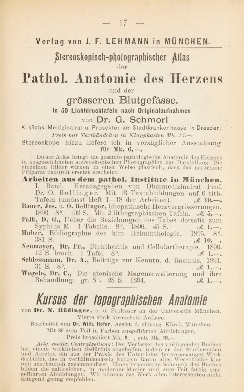 Verlag von J. F. LEHMANN in MÜNCHEN. jS(ereosko|)isc!s-pl)otograp!)isclier ^llas der Pathol. Anatomie des Herzens und der grösseren Blutgefässe. In 50 Lichtdrucktafein nach Originalaufnahmen von Dr. G. Schmorl K. sächs. Medizinalrat u. Prosektor am Stadtkrankenhause in Dresden. Preis mit Textbändchen in Klappkasten Mk. 15.—. Stereoskope hiezu liefere ich in vorzüglicher Ansstattung für Mk. G.-. Dieser Atlas bringt die gesamte pathologische Anatomie des Herzens in ausgezeichneten stereoskopischen Photographien zur Darstellung. Die einzelnen Bilder wirken in einer Weise plastisch, dass das natürliche Präparat dadurch ersetzt erscheint. Arbeiten ans dem patliol. Institute in Hänchen. I. Band. Herausgegeben von Obermedizinalrat Prof. Dr. 0. Bo Hinger. Mit 13 Textabbildungen auf 6 titln Tafeln (umfasst Heft 1—18 der Arbeiten). JL 10.—. Bauer, Jos. u. 0. Bollinger, Idiopathische Herzvergrösserungen. 1893. 8°. 103 S. Mit 2 lithographischen Tafeln. JL 5.—. Falk, 1). G., lieber die Beziehungen des Tabes dorsalis zum Syphilis M. 1 Tabelle. 8°. 1896. 45 S. JL 1.—. Huber, Bibliographie der klin. Helminthologie. 1895. 8°. 381 S. _ JL 10.—. Nenmayer, Dr. Fr., Diphtheritis und Cellulartherapie. 1896. 12 S. broch. 1 Tafel. 8°. JL 1.—. Sclilossmaun, Dr. A., Beitrüge zur Kenntn. d. Rachitis. 1891. 31 S. 8°. _ _ JL 1.—. Wegele, Dr. €., Die atonische Magenerweiterung und ihre Behandlung, gr. 8°. 28 S. 1894. JL 1.—. Kursus der topographischen Anatomie von I>r. N. Kiidinger, o. ö. Professor an der Universität München. Vierte stark vermehrte Auflage. Bearbeitet von Dr. Wilh. Höfer, Assist, d. Chirurg. Klinik München. Mit 80 zum Teil in Farben ausgeführten Abbildungen, Preis broschiert Mk. 9.—, geb. Mk. 10.—. Allg. mediz. Centralzeitung: Der Verfasser dos vorliegenden Buches hat einem wiikliohen Bedürfnis abgeholfen, indem er den Studierenden und .Aerzten ein aus der Praxis des Unterrichts hervorgearanges Werk darbietet, das. in verhältnismässig kurzem Raum alles Wesentliche klar und anschaulich zusammenfasst. Einen besonderen Schmuck des Buches bilden die zahlreichen, in moderner Manier und zum Teil farbig aus¬ geführten Abbildungen. Wir können das Work allen Interessenten nicht dringend genug empfehlen.