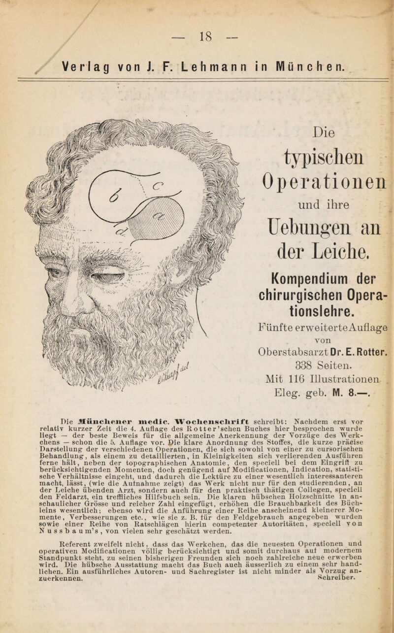 Verlag vonJ. F. Lehmann in München. Die typischen Operationen und ihre Hebungen an der Leiche. Kompendium der chirurgischen Opera¬ tionslehre. Fünfte erweiterteAuflage von Oberstabsarzt Dr. E. Rotter. 338 Seiten. Mit 116 Illustrationen Eleg. geb. M. 8.—. Die Münchener medic. Wochenschrift schreibt: Nachdem erst vor relativ kurzer Zeit die 4. Auflage des Rotter’sehen Buches hier besprochen wurde liegt — der beste Beweis für die allgemeine Anerkennung der Vorzüge des Werk- chens — schon die 5. Auflage vor. Die klare Anordnung des Stoffes, die kurze präcise Darstellung der verschiedenen Operationen, die sich sowohl von einer zu cursorischen Behandlung, als einem zu detaillierten, in Kleinigkeiten sich verlierenden Ausführen ferne hält, neben der topographischen Anatomie, den speciell bei dem Eingriff zu berücksichtigenden Momenten, doch genügend auf Modificationen, Indication, statisti¬ sche Verhältnisse eingeht, und dadurch die Lektüre zu einer wesentlich interessanteren macht, lässt, (wie die Aufnahme zeigt) das Werk nicht nur für den studierenden, an der Leiche übenden Arzt, sondern auch für den praktisch thätigen Collegen, speciell den Feldarzt, ein treffliches Hilfsbuch sein. Die klaren hübschen Holzschnitte in an¬ schaulicher Grösse und reicher Zahl eingefügt, erhöhen die Brauchbarkeit des Büch¬ leins wesentlich; ebenso wird die Anführung einer Reihe anscheinend kleinerer Mo¬ mente, Verbesserungen etc., wie sie z. B. für den Feldgebrauch angegeben wurden sowie einer Reihe von Ratschlägen hierin competenter Autoritäten, speciell von Nussbau m’s , von vielen sehr geschätzt werden. Referent zweifelt nicht, dass das Werkchen, das die neuesten Operationen und operativen Modificationen völlig berücksichtigt und somit durchaus auf modernem Standpunkt steht, zu seinen bisherigen Freunden sich noch zahlreiche neue erwerben wird. Die hübsche Ausstattung macht das Buch auch äusserlicli zu einem sehr hand¬ lichen. Ein ausführliches Autoren- uud Sachregister ist nicht minder als Vorzug an¬ zuerkennen. Schreiber.