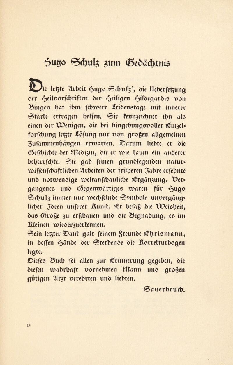 6u0o 0>cf)ul$ $um (5edad)tniö 1^/ie legte Arbeit <?>ugo Sd^ulj’, bie Ueberfegung ber <oeilvorfcbriften ber ^eiligen «^ilbegarbis von fingert bat ihm fcbwere üeibenstage mit innerer Starte ertragen helfen. Sie fennjeidmet ibn als einen ber EDenigen, bie bei hingebungsvoller Einjel* forfcbung legte iöfung nur von großen allgemeinen Bufammenbängen erwarten. IDarum liebte er bie (8efd)icbte ber fttebijin, bie er wie taum ein anberer beberrjcbte. Sie gab feinen grunblegenben natur* wiffenfcbaftlicben Arbeiten ber früheren 3abre erfehnte unb notwenbige weltanfcbaulicbe Ergänjung. Der* gangenes unb Gegenwärtiges waren für <^ugo Schulj immer nur wecbfelnbe Symbole unvergäng* lieber 3been unferer lUmft. Er befaß bie EDcisbeit, bas Große 3U erfebauen unb bie 23egnabung, es im kleinen wieberjuertennen. Sein legter IDant galt feinem Sreunbe Ebrismann, in beffen f^änbe ber Sterbenbe bie Äorrefturbogen legte. IDiefes 33ucb fei allen jur Erinnerung gegeben, bie biefen wahrhaft vornehmen fttann unb großen gütigen 3lrjt verehrten unb liebten. Sauerbrud?.