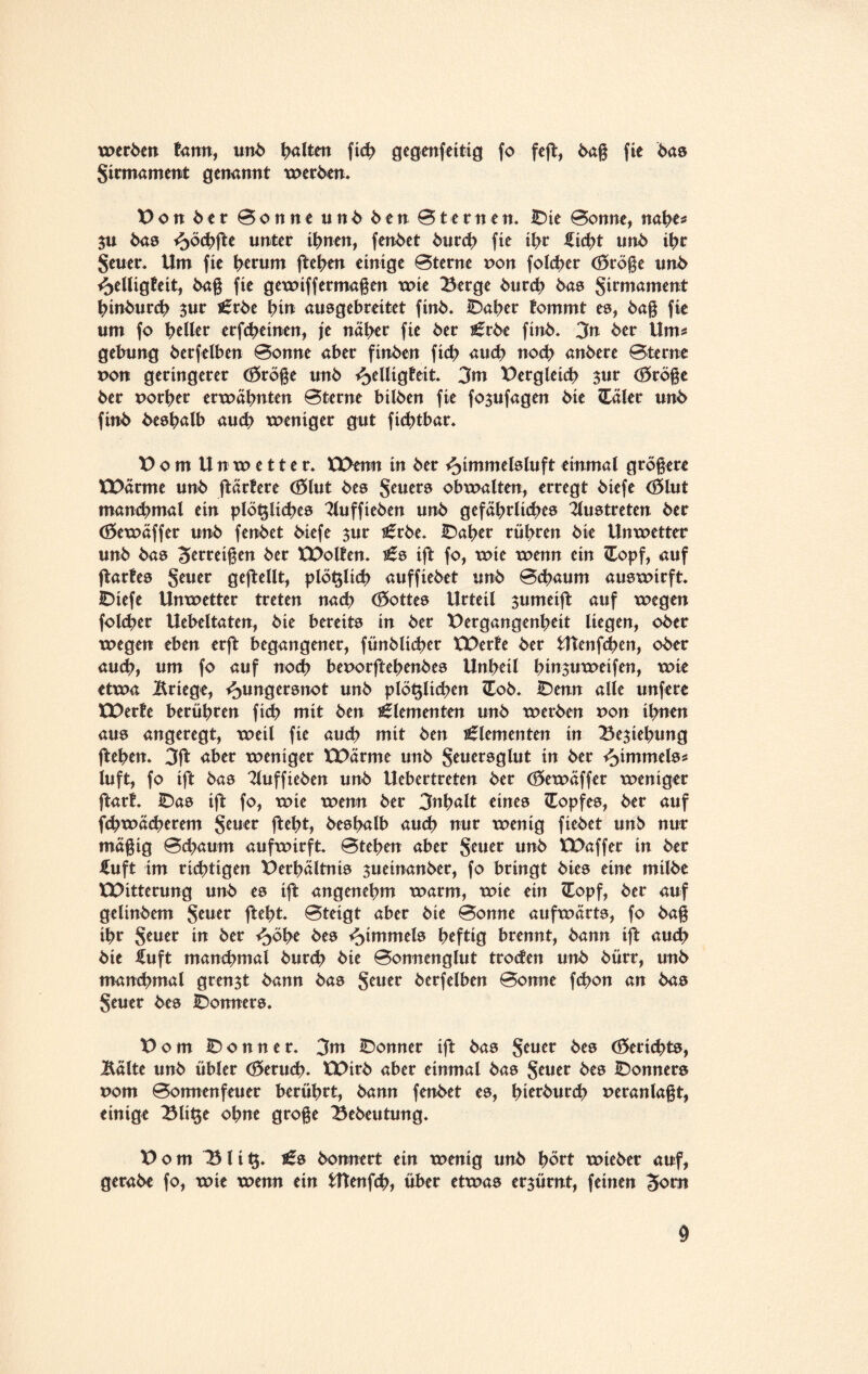 werben form, uni> galten fich gegenfettig fo feft, baß fie bas Jirmament genannt werben. Don ber Bonne unb ben Bternen. Die Bonne, nahe* $u bas Höchß* unter ihnen, fenbet burd? fie ihr ficht unb ihr jener. Um fie herum fielen einige Bterne non folcher <0röße unb Helligkeit, baß fie gewiff ermaßen wie Berge burch bas Jirmament hinbunh $ur j£rbe hiu ausgebreitet finb. Daher kommt es, baß fie um fo geller erfcheinen, je näher fie ber S5rbe finb. 3n ber Um# gebung berfelben Bonne aber finben fid> auch noch anbere Bterne non geringerer (0röße unb Helligkeit. 3m Dergleüh $ur (0röße ber nort>er erwähnten Bterne bilben fie fo^ufagen bie <Eäler unb finb beshalb aud? weniger gut fichtbar. DomUnwetter. U>enu in ber Hlmmelslu ft einmal größere XDärme unb ftärkere (0lut bes Jeuers obwalten, erregt biefe (01 ut manchmal ein plötzliches 2luffieben unb gefährliches 2lustreten ber Cöewäffer unb fenbet biefe jur i£rbe. Daher rühren bie Unwetter unb bas Zerreißen ber XDolken. ift fo, wie wenn ein <lopf, auf jtarkes Jeuer gesellt, plötzlich auffiebet unb Bchaum auswirft. IDiefe Unwetter treten nad? (0ottes Urteil $umeiffc auf wegen folcher Uebeltaten, bie bereits in ber Dergangenheit liegen, ober wegen eben erft begangener, fünblicher XDerte ber Utenfchen, ober auch, um fo auf noch beuorftehenbes Unheil hmsuweifen, wie etwa Kriege, Hungersnot unb plötzlichen £ob. Denn alle unfere XDerte berühren fich mit ben Elementen unb werben uon ihnen aus angeregt, weil fie auch mit ben Elementen in Beziehung ftehett. 3ft aber weniger )CDärme unb Jeuersglut in ber Hüumels* luft, fo ift bas Tluffieben unb Uebertreten ber (0ewäffer weniger ftark. Das ift fo, wie wenn ber 3uhßlt eines Kopfes, ber auf fchwächerem Jener ftel?t, beshalb auch nur wenig fiebet unb nur mäßig Bchaum aufwirft. Btehen aber Jeuer unb tDaffer in ber fuft im richtigen Derhältnis jueinanber, fo bringt bies eine milbe UOitterung unb es ift angenehm warm, wie ein £opf, ber auf gelinbem Jener fteht. Bteigt aber bie Bonne aufwärts, fo baß ihr Jeuer in ber Höhe bes Hammels heftig brennt, bann ift auch bie fuft manchmal burch bie Bonnenglut troden unb bürr, unb manchmal grenzt bann bas Jener berfelben Bonne fchon an bas Jener bes Bonners. Dom Bonner. 3m Bonner ift bas Jeuer bes (Berichts, Äälte unb übler (0eru<h. XDirb aber einmal bas Jeuer bes Donners uom Bonnenfeuer berührt, bann fenbet es, hierburd? veranlaßt, einige Bti$e ohne große Bebeutung. Dom Bli^. £s bonnert ein wenig unb hört wieber auf, gerabe fo, wie wenn ein fcttenfch, über etwas erzürnt, feinen Jom