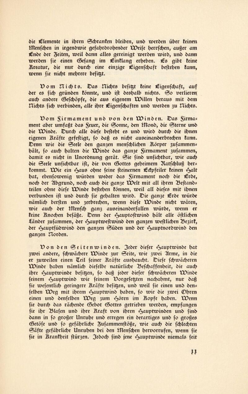 bie Elemente in ihren Bchranfen bleiben, unb werben über feinen UTenfchen in irgenbwie gefahrbrohenber XDeife herrfchen, auger am £nbe ber feiten, weil bann alles gereinigt werben wirb, unb bann werben fie einen (öefang im ^inflang erbeben* i£s gibt feine Äreatur, bie nnr burcb eine einzige ^igenfcbaft befteben farm, wenn fie nicht mehrere befit$t* Dom nichts* IDas nichts befi^t feine i£igenfchaft, auf ber es ficb grünben fönnte, unb ift besbalb nichts* 0o perlieren; auch anbere (ftefcböpfe, bie aus eigenem XDillen heraus mit bem nichts fich perbinben, alle ihre £igenfchaften unb werben 311 nichts. Dom Sirmament unb ron ben XDinben* IDas Sirma? ment aber umfagt bas Jeu er, bie Bonne, ben fcftonb, bie Bterne unb bie XDinbe* IDurch alle biefe befteht es unb wirb burcb bie ihnen eigenen Äräfte gefeftigt, fo bag es nicht auseinanberbrecben fann. IDetm wie bie Beeie ben ganzen menfcblicben llorper $ufammens hält, fo auch halten bie XDinbe bas ganje Firmament ^ufammen, bamit es nicht in Unorbnung gerät* Bie finb unfichtbar, wie auch bie Beeie unfichtbar ift, bie pon (Lottes geheimem ^atfchlug her? fommt* XDie ein ^>aus ohne feine fteinernen ^cfpfeiler feinen ^>alt hat, ebenfowenig würben weber bas Sttmament noch bie s£rbe, noch ber 2lbgrunb, noch auch bie gan^e XDelt mit all ihren 23eftanb? teilen ohne biefe XDinbe befteben fönnen, weil all biefes mit ihnen perbunben ift unb burcb fie gehalten wirb* £>ie gan$e £tbe würbe nämlich berften unb ^erbrechen, wenn biefe XDinbe nicht wären, wie auch ber UTenfch gan$ auseinanberfallen würbe, wenn er feine Änochen befäge* IDenn ber ^auptoftwinb hält alle öftltchen Räuber jufammen, ber i^auptweftwinb ben ganzen weftlichen Be$irf, ber ij>auptfübwinb ben ganzen Büben unb ber ^auptnorbwinb ben ganzen Horben* Don ben Beitenwinben. 3eber biefer ^auptwinbe hat 3wei anbere, fchwächere XDinbe 3ur Beite, wie 3wei 2lrme, in bie er zuweilen einen ZEeil feiner Kräfte aushaucht* £)tefe fchwächeren XDinbe haben nämlich biefelbe natürliche Befchaffenheit, bie auch ihre ^auptwinbe beftt$en, fo bag jeber biefer fchwächeren XDinbe feinem ^auptwinb wie feinem Dorgefet$ten nachahmt, nur bag fie wefentlich geringere Äräfte befit$en, unb weil fie einen unb ben? felben XDeg mit ihrem ^auptwinb haben, fo wie bie 3wet (Dbten einen unb benfelben XDeg 311m ^)ören im Äopfe haben* XDenn fie burch bas räcbenbe (öebot (Lottes getrieben werben, empfangen fie ihr Olafen unb ihre Äraft pon ihren ^auptwinben unb finb bann in fo groger Unruhe unb erregen ein berartiges unb fo groges (öetöfe unb fo gefährliche ^ufammenftöge, wie auch bie fchlechten Bäfte gefährliche Unruhen bei ben Utenfchen htrporrufen, wenn fie fie in Äranfheit ftür3en* 3eboch finb jene ^auptwinbe niemals feit