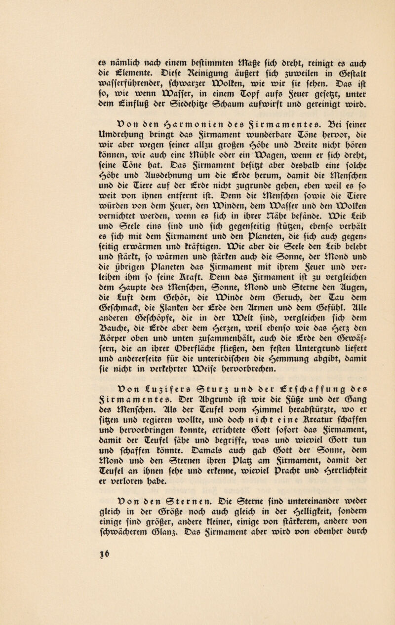 es nämlich ttad> einem beftimmten Htaße fid> brebt, reinigt es auch bie Elemente. IDiefe Reinigung äußert ficb $uweilen in (Öeßalt wafferfübrenber, f<b warmer XPolten, wie wir fie feben. IDas iß fo, wie wenn XX>affer, in einem £opf aufs Seuer 9efe^t> unter bem Hinflug ber Biebebi^e Beraum aufwirft unb gereinigt wirb* Von ben Harmonien bes S*rmamentes* Bei feiner Umbrebung bringt bas Siwwment wunberbare (Töne betpor, bie wir aber wegen feiner all$u großen <5öbe tinb Breite nicht hören tonnen, wie aud? eine fcftüble ober ein EDagen, wenn er ficb brebt, feine Zöm bat» IDas Sirmament befi^t aber besbalb eine folcbe ^>öbe unb 2lu8bebnung um bie £rbe herum, bamit bie Htenfcben unb bie ZLiere auf ber s£röe nicht $ugrunbe geben, eben weil es fo weit pon ihnen entfernt ift* IDenn bie Htenfcben fowie bie ZLiere würben pon bem Seuer, ben XXHnben, bem XX>affer unb ben XDolten perniebtet werben, wenn es ficb in ihrer Habe befänbe* XX>ie £eib unb Beele eins finb unb ficb gegenfeittg ftü§en, ebenfo perbält es fid> mit bem jirmament unb ben Planeten, bie fid> auch gegen* feitig erwärmen unb träftigen. XDie aber bie Beele ben £etb belebt unb ftärtt, fo wärmen unb ftärten auch bie Bonne, ber fcltonb unb bie übrigen Planeten bas jitmament mit ihrem Seuer unb per* leiben ihm fo feine Äraft. IDenn bas S^mament ift $u pergleicben bem Raupte bes HTenfcben, Bonne, fcftonb unb Bterne ben klugen, bie fuft bem <35ebör, bie XDinbe bem (öerueb, ber £au bem (öefebmad, bie Santen ber j£rbe ben Firmen unb bem (f5efübl- 2llle anberen (£>efd?öpfe, bie in ber XX>elt finb, pergleicben ficb bem Bauche, bie s£rbe aber bem fersen, weil ebenfo wie bas ^er$ ben Körper oben unb unten sufammenbält, auch bie i£rbe ben (£>ewäf* fern, bie an ihrer 0berfläcbe fliegen, ben feften Untergrunb liefert unb anb ererfeits für bie unterirbifeben bie Hemmung abgibt, bamit fie nicht in pertebrter XDeife ber^orbreeben. Von Iu$ifers Bturj unb ber i£rfd>affung bes Sirmamentes* IDer 2lbgrunb ift wie bie Süße unb ber (öang bes tttenfeben. 2118 ber Teufel Pom Fimmel berabftür$te, wo er fi$en unb regieren wollte, unb bod> nicht eine Äreatur febaffen unb btrporbringen tonnte, errichtete <£>ott fofort ba8 Sitmament, bamit ber Teufel fäbe unb begriffe, was unb wiepiel (öott tun unb febaffen tonnte* IDamals auch gab (&ott ber Bonne, bem fcttonb unb ben Bternen ihren pia$ am Sirmmnent, bamit ber Teufel an ihnen febe unb ertenne, wiepiel Pracht unb ^errlicbteit er Perloren h^be* Von ben Bternen. IDie Bterne finb untereinanber weber gleid? in ber (öröße nod) au<b gleich in ber ^elligteit, fonbem einige finb größer, anbere Heiner, einige pon härterem, anbere pon fcbwäcberem (8lan$. IDas Sirmament aber wirb pon obenber bureb