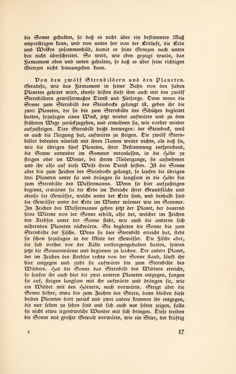 Me Bonne gehalten, fo baß es nicht über ein beftimmtes fcttaß emporfteigen tann, unb pon unten htt Pon 6er igrbluft, 6ie £rbe un6 XPolten sufammenhält, bamit es feine (ören^en nach unten bin nicht überfthreitet* Bo wirb, xx>te eben gezeigt würbe, 6ns Firmament oben un6 unten gebalten, fo baß es über feine richtigen Trensen nicht hmauegehen tann* Pon 6en swölf Bternbilbern un6 ben Planeten* (Serabefo, wie bas girmament in feiner Bahn pon ben fieben Planeten geleitet wirb, ebenfo leiften 6iefe ihm auch mit 6en $wölf Bternbilbern gewiffermaßen IDienft un6 Sürforge* IDenn wenn 6ie Bonne sum Bternbilb bes Bteinbocts gelangt ift, geben ihr 6ie $wei Planeten, 6ie fie bis sum Bternbilbe bes Behüben begleitet batten, fojufagen einen XPint, je§t wieber aufwärts unb su bem früheren XPege surüctsugeben, unb ermahnen fie, wie vorher wieber aufsufteigen* IDies Bternbilb tmßt beswegen: ber Bteinbocf, weil es auch bie Heigung bat, aufwärts $u fteigen* iDie $wölf Btern* bilber bebeuten nämlich mit ihren Hamen weiter nichts, als baß fie, wie bie übrigen fünf Planeten, ihrer Beftimmung entfprecbenb, bie Bonne entweber im Bommer peranlaffen, in bie $u fteigen ober im XPinter, bei ihrem Hiebergange, fie aufnehmen unb ihr alfo auf biefe XPetfe ihren IDienft leiften* 3ft bie Bonne aber bis jum Seichen bes Bteinbocts gelangt, fo laufen bie übrigen brei Planeten unter fie unb brängen fie langfam in bie ^>öhe bis jum Bternbilbe bes XPaffermanns* XPenn fie hier aufsufteigen beginnt, erwärmt fie bie ^rbe im Bereiche ihrer (örunbfläche unb ebenfo bie (Sewäffer, welche unter ber i£rbe finb, unb beshalb finb bie (Sewäffer unter ber t£rbe im XPinter wärmer wie im Bommer* 3m Stichen bes XPaffermanns gehen je$t ber planet, ber bauernb feine XPärme von ber Bonne erhält, alfo ber, welcher im Seiten bes Mebfes unter ber Bonne fteht, wie auch bie anberen fich nähernben Planeten rücfwärts* Bie begleiten bie Bonne bis sunt Bternbilbe ber Stfd>e* XPenn fie bies Bternbilb erreicht hat, fteht fie fthon fosufagen in ber tftttte ber ($ewäffer* IDie $ifthe abert bie fich uorher por ber Mite perborgengehalten hatten, fpüren je$t bic Bonnenwärme unb beginnen $u laichen* IDer anbere Planet* ber im Seichen bes Mebfes rechts pon ber Bonne ftanb, läuft ihr hier entgegen unb sieht fie aufwärts bis 3um Bternbilbe bes XPibbers. ^>at bie Bonne bas Bternbilb bes XPibbers erreicht, fo laufen ihr auch hier bie swei unteren Planeten entgegen, fangen fie auf, fteigen langfam mit ihr aufwärts unb brängen fie, wie ein XPibber mit ben Römern, nach porwärts* Bteigt aber bie Bonne hoher, etwa bis $um Seichen bes Btiers, bann bleiben biefe beiben Planeten bort surüct unb swei anbere tommen ihr entgegen, bie nur feiten su fehen finb unb fich auch nur feiten seigen, falls fie nicht etwa irgenbwelche XPunber mit fich bringen* IDtefe treiben bie Bonne mit großer (Sewalt porwärts, wie ein Btier, ber träftig