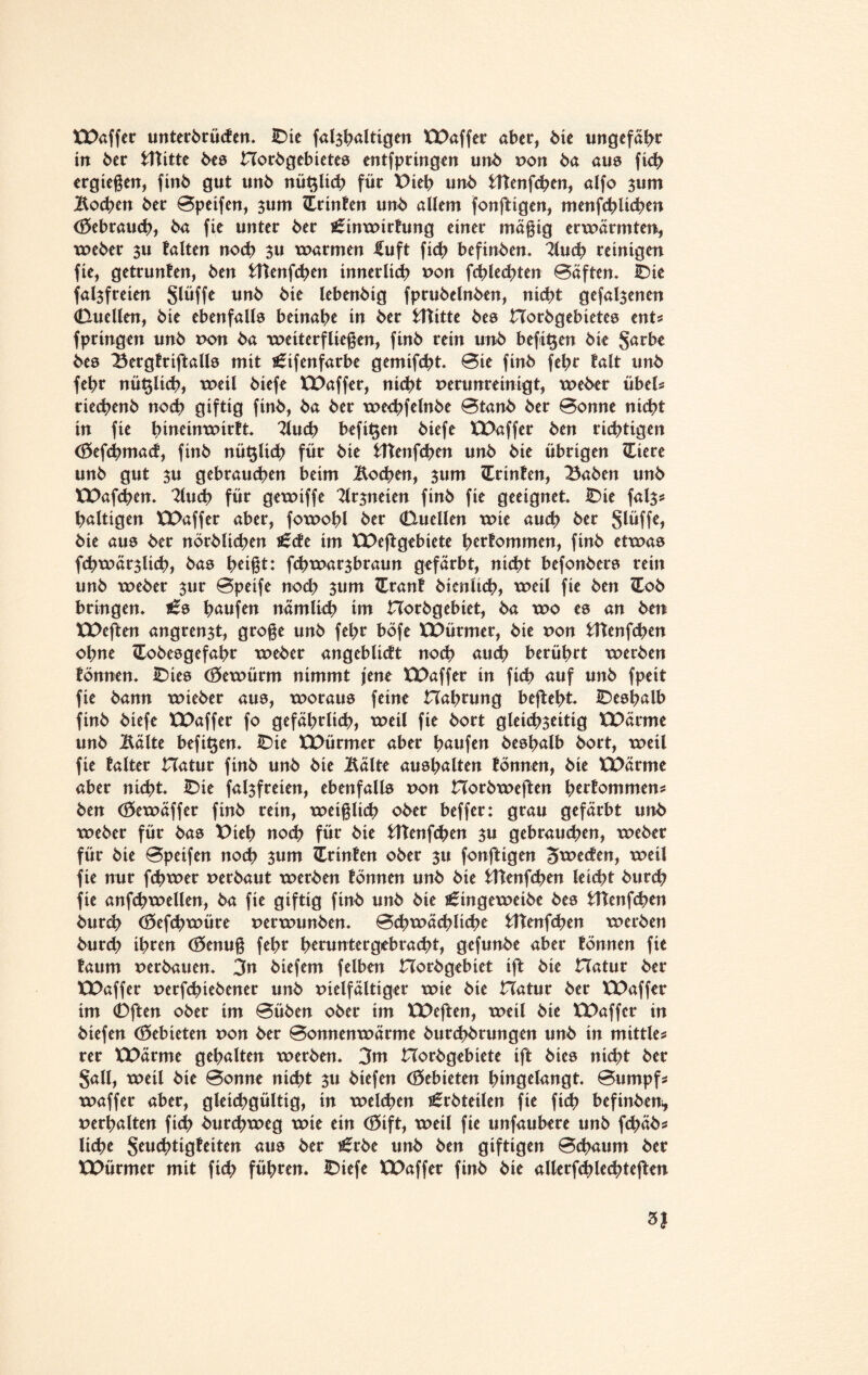 XX>affer unterwürfen. IDie falzhaltigen Waffer aber, bie ungefähr tn 5er fcUitte Ws Horbgebietes entfpringen un5 von 5a aus fich ergießen, finb gut un5 nü$li<h für Dieb un5 fcttenfchen, alfo ^um Mchen 5er Speifen, zum Printen un5 allem fonftigen, menfchlühen Gebrauch, 5a fie unter 5er j£inwirfung einer mäßig erwärmten, weber zu falten noch $u warmen £uft fich befinben. lind) reinigen fie, getrunfen, 5en fcUenfcben innerlich von fchlechten Säften. IDic falzfreien glüffe unb 5ie lebenbig fprubelnben, nicht gefallenen (Duellen, 5ie ebenfalle beinahe in 5er fcftitte bee Horbgebietes ents fpringen unb von 5a weiterfließen, finb rein unb befitjen bie Sarbe bee Bergtriftalls mit s£ifenfarbe gemifcht. Sie finb fehr falt unb febr nü^lich, weil biefe Waffer, nicht verunreinigt, weber Übels rieebenb noch giftig finb, ba ber wechfelnbe 0tanb ber Bonne nicht in fie hineinwirft 2lu<h befit$en biefe Waffer ben nötigen (öefchmarf, finb nü^lich für bie fcftenfchen unb bie übrigen XLiere unb gut zu gebrauten beim Mchen, zum ZLrinfen, Baben unb Wafchen. 2luch für gewiffe Mzneten finb fie geeignet IDie falz* haltigen Waffer aber, fowohl ber (Duellen wie auch ber Slüffe, bie aue ber nörblichen £rfe im Weftgebiete herfommen, finb etwas fchwärzlich, bae heißt: fchwarzbraun gefärbt, nicht befonbers rein unb weber zur Bpeife noch zum ZLranf bicnltch, weil fie ben (Eob bringen. häufen nämlich im Horbgebiet, ba wo ee an ben Weften angrenzt, große unb fehr böfe Würmer, bie von fcttenfchen ohne Cobeegefahr weber angeblirft noch auch berührt werben fönnen. IDies (öewürm nimmt jene XX>affer in fich auf unb fpeit fie bann wieber aue, woraus feine Hahrung befteht IDeshalb finb biefe Waffer fo gefährlich, weil fie bort gleichzeitig Wärme unb Mite befi^en. IDie Würmer aber häufen beehalb bort, weil fie falter Hatur finb unb bie Mit* auehalten fönnen, bie Wärme aber nicht. IDie falzfreien, ebenfalls von Horbweften herfommens ben (öewäffer finb rein, weißlich ober beffer: grau gefärbt unb weber für bas X)ieh noch für bie tttenfehen zu gebrauchen, weber für bie Bpeifen noch zum tCrinfen ober zu fonftigen ^werfen, weil fie nur fchwer verbaut werben fönnen unb bie Ätenfchen leicht bur<h fie anfchwellen, ba fie giftig finb unb bie ^ingeweibe bes tttenfehen burch (öefchwüre verwunben. Schwächliche fcttenfchen werben burch ihren (öenuß fehr heruntergebracht, gefunbe aber fönnen fie faum verbauen. 3n biefem felben Horbgebiet ift bie Hatur ber Waffer verfchiebener unb vielfältiger wie bie Hatur ber Waffer im (Dften ober im Süben ober im Weften, weil bie Waffer in biefen (Gebieten von ber Sonnenwärme burchbrungen unb in mittles rer Wärme gehalten werben. 3m Horbgebiete ift bies nicht ber §all, weil bie Sonne nicht zu biefen Cöebieten hiugelangt Sumpfs waffer aber, gleichgültig, in welchen Erbteilen fie fich befinbeni, verhalten fich burchweg wie ein (S5ift, weil fie unfaubere unb fchäbs liehe Seuchtigfeiten aus ber t^rbe unb ben giftigen Schaum ber Würmer mit fich führen. IDiefe Waffer finb bie allerfchlechteften 3J