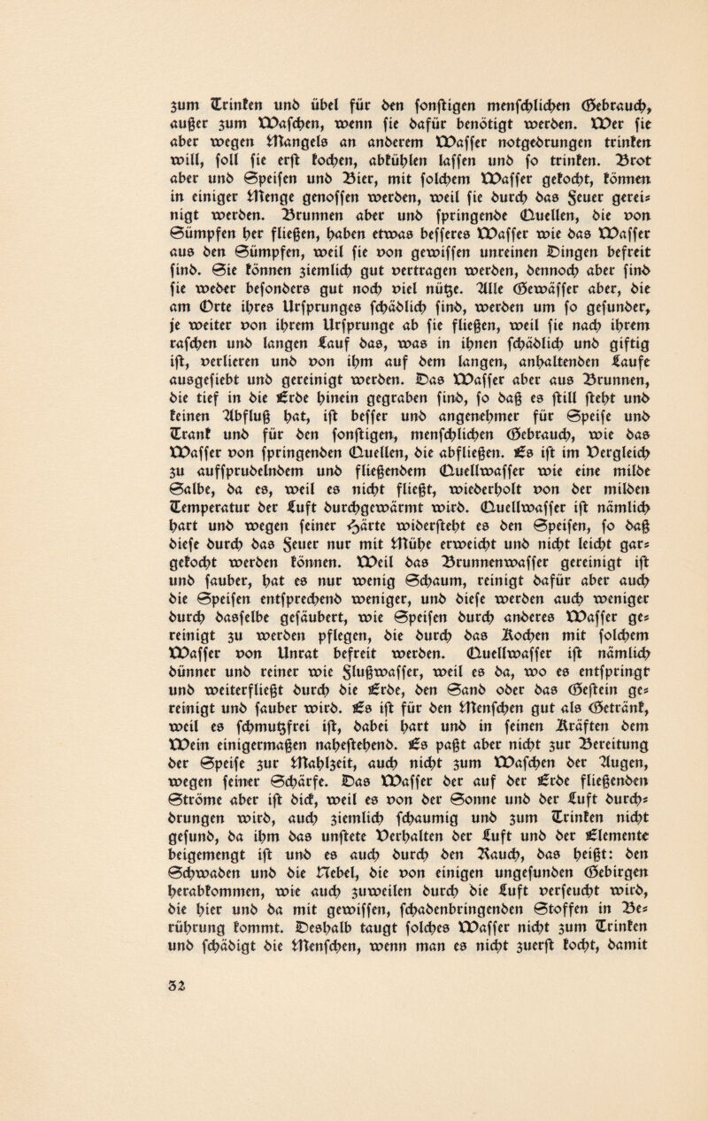 3utn Printen unb übel für ben fonftigen menfchlichen (Gebrauch, außer $um XX>af<hen, wenn fie bafür benötigt werben. XPer fie aber wegen UTangels an anberem XX>affer notgebrungen trinten will, foll fte erft fochen, abtüblen laffen unb fo trinten. 23rot aber unb Bpeifen unb 23ier, mit folcbem XPaffer getocbt, tonnen in einiger Utenge genoffen werben, weil fie burcb bas Scufr gerei* nigt werben. Brunnen aber unb fpringenbe (Duellen, bie von Bümpfen htr fließen, haben etwas befferes ÜDaffer wie bas XPaffer aus ben Bümpfen, weil fie non gewiffen unreinen IDingen befreit finb. Bie tonnen ziemlich gut vertragen werben, bennocb aber finb fie weber befonbers gut noch mel nü$e. 211 le (öewäffer aber, bie am 0rte ihres Urfprunges fcbäblich finb, werben um fo gefunber, je weiter non ihrem Urfprunge ab fie fließen, weil fie nach ih**m rafchen unb langen £auf bas, was in ihnen fchäblich unb giftig ift, nerlieren unb non ihm auf bem langen, anhaltenben ilaufe ausgefiebt unb gereinigt werben. IDas XPaffer aber aus 23runnen, bie tief in bie £rbe hinein gegraben finb, fo baß es ftill fteht unb teinen Tlbfluß h«t, ift beffer unb angenehmer für Bpeife unb (Erant unb für ben fonftigen, menfchlichen (Gebrauch, wie bas ÜOaffer non fpringenben (Duellen, bie abfließen. i6s ift im Vergleich $u auffprubelnbem unb fließenbem (Duellwaffer wie eine mitbe Balbe, ba es, weil es nicht fließt, wieberholt non ber milben ZEemperatur ber iluft burchgcwärmt wirb. (Duellwaffer ift nämlich hart unb wegen feiner %ävtt wiberfteht es ben Bpeifen, fo baß biefe burch bas $euer nur mit fcHühe erweicht unb nicht leicht gar* getocht werben tonnen. XX>eil bas 25runnenwaffer gereinigt ift unb fauber, es nur wenig Bchaum, reinigt bafür aber auch bie Bpeifen entfprechenb weniger, unb biefe werben auch weniger burch basfelbe gefäubert, wie Bpeifen burch anberes XX>affer ge* reinigt 3U werben pflegen, bie burch bas Wochen mit folgern XX>affer x>on Unrat befreit werben. (Duellwaffer ift nämlich bünner unb reiner wie Sfoß^affer, weil es ba, wo es entfpringt unb weiterfließt burch bie i£rbe, ben Banb ober bas (8eftein ge? reinigt unb fauber wirb. £s ift für ben UTenfcben gut als (Getränt, weil es fchmu^frei ift, babei txxrt unb in feinen Äräften bem XX>ein einigermaßen naheftebenb. £s paßt aber nicht sur Bereitung ber Bpeife sur Utahl$eit, auch nicht sum XX>afchen ber 2lugen, wegen feiner Bchärfe. IDas XX>affer ber auf ber ^rbe fließenben Btröme aber ift bict, weil es x>on ber Bonne unb ber £uft burch? brungen wirb, auch ziemlich fchaumig unb sum (Erinten nicht gefunb, ba ihm bas unftete X>erhalten ber fuft unb ber Elemente beigemengt ift unb es auch burch ben 2fauch, bas fmßt: ben Bchwaben unb bie Hebel, bie von einigen ungefunben (öebtrgen herabtommen, wie auch zuweilen burch bie iluft perfeucht wirb, bie hitr unb ba mit gewiffen, fchabenbringenben Btoffen in 23e* rührung tommt. deshalb taugt folcbes XPaffer nicht sunt Crinten unb fchäbigt bie Utenfchen, wenn man es nicht suerft focht, bamit