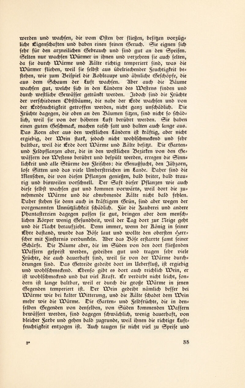 werden unb wachfen, bie vom 0jten her fliegen^ befi^en nor$üg* liebe ^igenfebaften mb haben einen feinen (Berucb. Bie eignen ficb fehr für ben arzneilichen (Bebrauch unb finb gnt an ben Bpeifen. Belten nur warfen XDürmer in ihnen unb oerjebren fie ancb feiten, ba fie bureb XDärme unb Balte richtig temperiert finb, was bie XDürmer fliehen, weil fie felbft aus übelriecbenber Jeucbtigteit be* fteben, wie $um Beifpiel bie Boblraupe nnb ähnliche (Befcböpfe, bie aus bem Bchaum ber £uft wachfen. 2lber and; bie Bäume wachfen gut, welche ficb in ben fänbern bes XDeftens finben unb bureb weftlicbe (Bewäffer geträntt werben. 3eboch finb bie Suchte ber nerfd;iebenen 0bftbäume, bie nahe ber i£rbe wachfen unb non ber ^rbfeucbtigleit getroffen werben, nicht ganz unfchäblich. IDie fruchte bagegen, bie oben an ben Bäumen fi^en, finb nicht fo febäb* lieh, weil fie uon ber höheren fuft berührt werben. Bie haben einen guten (Befcbmad, machen rafch fatt unb halten auch lange aus. IDas Born aber aus ben weftlicben fänbern ift fräftig, aber nicht ergiebig, ber ED ein ftarf, jeboeb nicht woblfcbmedenb unb fehr haltbar, weil bie i£rbe bort XDärme unb Bälte befi^t. iDie (Wartens unb Sdöpflan$en aber, bie in ben weftlicben Bewirten non ben (Be* wäffern bes XDeftens berührt unb befpült werben, erregen bie Binn* licbiett unb alle Btürme bes Sleifcbes: bie (Benugfucbt, ben 3äb$orn, lofe Bitten unb bas xnele Umherftreichen im £anbe. IDaher finb bie tttenfeben, bie non biefen Pflanzen geniegen, balb heiter, balb trau* rig unb bisweilen norfchnell. IDer Baft biefer Pflanzen wie auch biefe felbft wachfen gut unb tommen vorwärts, weil bort bie su* nehmenbe XDärme unb bie abnebmenbe Bälte nicht balb fehlen. IDaher fteben fie benn au<b iu fräftigem (Brün, finb aber wegen ber norgenannten Unnüt$lichteit febäbiieh. §ür bie Zauberei unb anbere Phantajtereien bagegen paffen fie gut, bringen aber bem menfeb* lieben Börper wenig (Befunbbeit, weil ber Zag bort zur Hetge geht unb bie Hacht heraufsieht. IDenn immer, wenn ber Bönig in feiner £bre baftanb, würbe bas Böfe laut unb wollte ben oberften <3err* fcher mit Sinfternis perbuntein. Bber bas Böfe erftarrte famt feiner Bchärfe. IDie Bäume aber, bie im Büben non ben bort fltegenben XDaffern gefpeijt werben, gebeiben gut unb tragen fehr Ptele Srüchte, bie auch bauerhaft finb, weil fie pon ber XDärme bureb* brungen finb. IDas (Betreibe gebeiht bort im Ueberflug, ift ergiebig unb woblfcbmedenb. j£benfo gibt es bort aueb reichlich XDein, er ift woblfcbmedenb unb hat piel Braft. i£r perbirbt nicht leicht, fon* bern ift lange haltbar, weil er bureb bie groge XDärme in jenen (Begenben temperiert ift. IDer XDein gebeiht nämlich beffer bei XDärme wie bei talter XDitterung, unb bie Bälte febabet bem XDein mehr wie bie XDärme. IDie (Barten* unb Selbfrücbte, bie in ben* felben (Begenben von benfelben, von Büben tommenben XDaffern bewäffert werben, finb bagegen fcbwäcbltcb, wenig bauerhaft, pon bleicher §arbe unb gehen balb sugrunbe, weil ihnen bie richtige £uft* feuebtigfeit entzogen ift. Tluch taugen fie nicht mel zu Bpeife unb