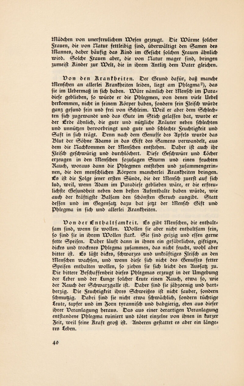 Utäbchen pon unerfreulichem XVefen gezeugt. JDie XVärme folcher grauen, bie pon Hatur fettleibig finb, überxpältigt ben Barnen be© Utanne©, baher häufig bas Btnb im (öeficht folchen grauen ähnlich xoirb. Bolche grauen aber, bie pon Hatur mager finb, bringen Sumeift Binber $ur XVelt, bie in ihrem Antlitj bem Vater gleiten. Von ben Branfheiten. IDer Cörunb bafür, baß manche fcftenfchen an allerlei Brantheiten leiben, liegt am Phlegma2), bas fie im Uebermaß in ficb höben. XVäre nämlich ber Utenfcb im Para? biefe geblieben, fo xoürbe er bie Phlegmen, pon benen Piele Uebef hertommen, nicht in feinem Börper höben, fonbern fein gleifch xpürbe ganj gefunb fein unb frei pon Bchletm. XVeil er aber bem Bchlech* ten fich jugexoanbt unb bas (55ute im Btich gelaffen böt, xpurbe er ber £rbe ähnlich, bie gute unb nützliche Bräuter neben fchlechten unb unnützen hetporbringt unb gute unb fchlechte geuchtigteit unb Baft in fich trägt. IDenn nach bem (£>enuffe be© Gipfels xpurbe bas 23lut ber Böhne Abam© in bas (öift be© Barnen© perxpanbelt, aus bem bie Hachtommen ber Utenfchen entfteben. IDaher ift auch ihr gleifch gefebtpürig unb burchlöchert. IDiefe (öefchxpüre unb Köcher erzeugen in ben fcftenfchen fo3ufagen Bturm unb einen feuchten Bauch, xporau© bann bie phlegmen entfteben unb sufammengerin? nen, bie ben menfehlichen Börpern mancherlei Brantheiten bringen* £0 ift bie golge jener erften Bünbe, bie ber iltenfeh $uerjt auf fich lub, xpeil, xoenn Abam im Parabiefe geblieben xpäre, er bie erfreu? lichfte (Öefunbheit neben bem beften Aufenthalte haben xpürbe, xoie auch ber Iräftigfte 23alfam ben fchönften (Geruch au©gibt. Btatt beffen unb im <35egenfa$ ba$u hat jeljt ber fcttenfcb <33ift unb Phlegma in fich unb allerlei Brantheiten. Vo über £nthaltf am feit. £0 gibt Utenfeben, bie enthalt? fam finb, xpenn fie xpollen. XVollen fie aber nicht enthaltfam fein, fo finb fie in ihrem XVollen ftart. Bie finb geizig unb effen gerne fette Bpeifen. IDaher läuft bann in ihnen ein gefährlich^, giftige©, biefe© unb troctene© Phlegma $ufammen, ba© nicht feucht, xpobl aber bitter ift. £0 läßt biefe©, fcbxpar$e© unb unträftige© gleifch an ben Utenfcben xpachfen, unb xpenn biefe fich nicht be© (öenuffe© fetter Bpeifen enthalten xpollen, fo Riehen fie fich leicht ben Au©fa$ $u. IDie bittere Befchaffenbeit biefe© Phlegma© er$eugt in ber Umgebung ber lieber unb ber Hunge folcher ileute einen Bauch, etxpa fo, xpie ber Bauch ber Bchxpar$galle ijf. IDaher finb fie jähzornig unb hart* herzig. IDie geuchtigteit ihre© Bchxoeiße© ift nicht fauber, fonbern fchmufyig. IDabei finb fie nicht etxpa fchxpächlich, fonbern tüchtige ileute, tapfer unb im Jjorn tyrannifch unb habgierig, eben au© biefer ihrer Veranlagung hetau©. IDa© au© einer berartigen Veranlagung entftanbene Phlegma ruiniert unb tötet einjelne pon ihnen in turjer Seit, xpeil feine Braft groß ift. Anberen geftattet e© aber ein länge? re© £eben.