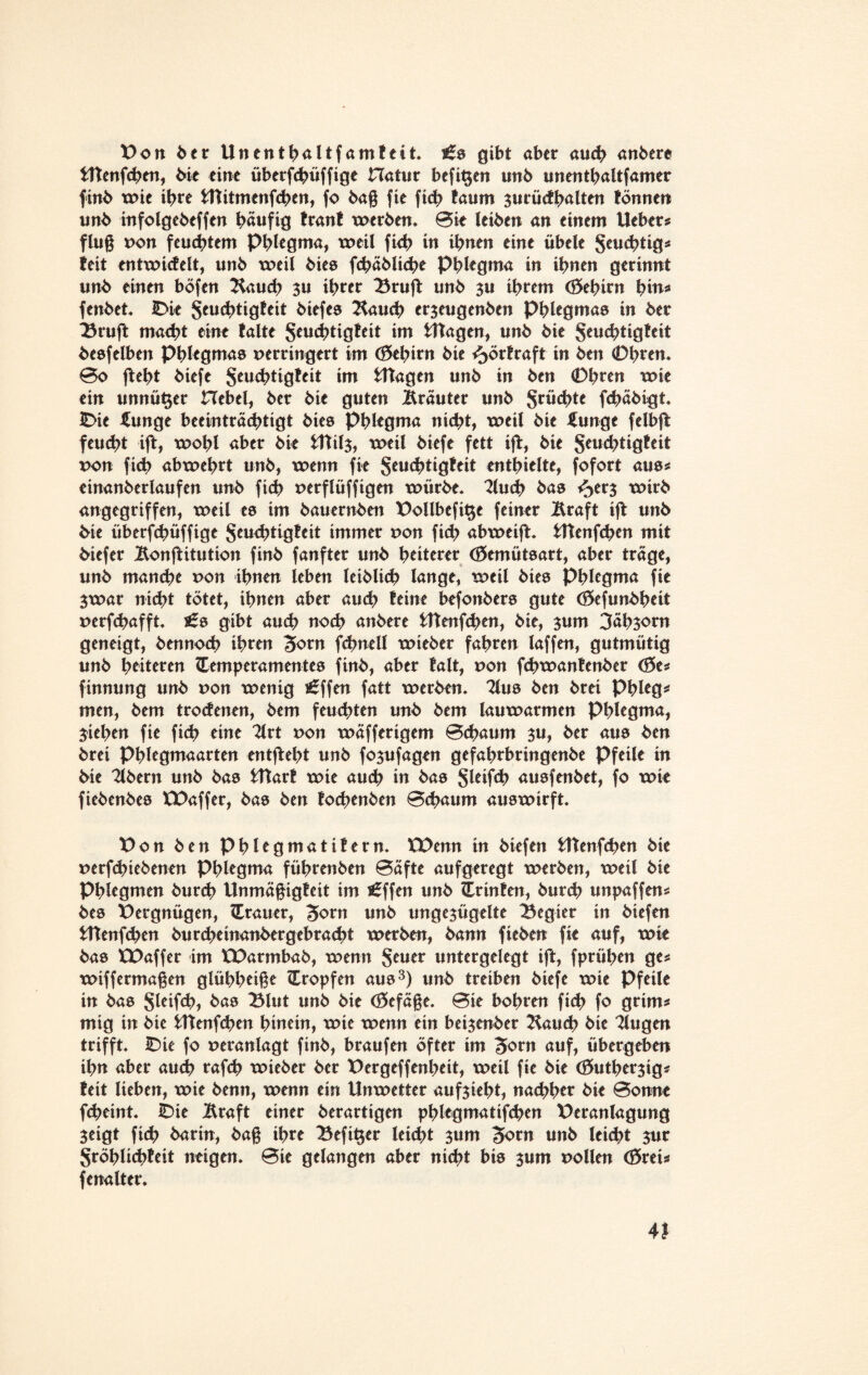 Von ber Unentbaltfamteit. £0 gibt aber auch anberc tttenfchen, bie eine überfchüffige Hatur befit$en unb unentbaltfamer finb wie ihre fcttitmenfchen, fo ba§ fie fich taum surücfbalten tonnen unb infolgebeffen t>aufig tränt werben. 0ie leiben an einem Heber? flu§ von feuchtem Phlegma, weil fich in ihnen eine übele Scu4>tig^ ieit entwicfelt, unb weil bies fchäbliche Phlegma in ihnen gerinnt unb einen böfen Äauch $u ihrer Bruft unb $u ihrem (öehirn fyin* fenbet. IDie jeuchtigfeit biefes Äauch er$eugenben Phlegma© in ber Bruft macht eine falte S*u<htigfeit im Ütagen, unb bie Seuc^>tigtcit beefelben Phlegmas verringert im (Gehirn bie ^örfraft in ben 0hren. 0o jteht biefe Seuchtigteit im tftagen unb in ben 0hren “wie ein unnü^er Hebel, ber bie guten trauter unb Suchte fchäbigt. IDie £unge beeinträchtigt bies Phlegma nicht, weil bie JJunge felb(t feucht ijt, wohl aber bie tftils, weil biefe fett ift, bie Jeuchtigfeit von fich abwehrt unb, wenn fie gcuchtiö^it enthielte, fofort aus? einanberlaufen unb fich verflüffigen würbe. Äuch bas ^erj wirb angegriffen, weil es im bauernben Vollbcfit$e feiner Äraft ijt unb bie überfchüffige geuchtigfeit immer von fich abweift. Htenfchen mit biefer Äonftitution finb fanfter unb heiterer (Gemütsart, aber trage, unb manch* von ihnen leben leiblich lange, weil bies Phlegma fie $war nicht tötet, ihnen aber auch feine befonbers gute (öefunbheit verfchafft. £s gibt auch noch anbere Htenfchen, bie, $um 3ähsorn geneigt, bennoch ihren Sorn fchnell wieber fahren laffen, gutmütig unb heiteren Temperamentes finb, aber falt, von fchwantenber <8e? finnung unb von wenig *6ffen fatt werben. Tlus ben brei Phleg? men, bem trocfenen, bem feuchten unb bem lauwarmen Phlegma, Stehen fie fich eine 2lrt von wäfferigem 0<haum ju, ber aus ben brei Phlegmaarten entffeht unb fo$ufagen gefahrbringenbe Pfeile in bie 2lbern unb bas tftart wie auch in bas Sleifch ausfenbet, fo wie fiebenbes XVaffer, bas ben fochenben 0chaum auswirft. Von ben Phlegmatifern. XVenn in biefen Htenfchen bie verfchiebenen Phlegma führenben 0afte aufgeregt werben, weil bie Phlegmen burch Unmä§igfeit im t£ffen unb Trinfen, burch unpaffen? bes Vergnügen, Trauer, 3>orn tmb ungezügelte Begier in biefen Ittenfchen burcheinanbergebracht werben, bann fieben fie auf, wie bas XVaffer im XVarmbab, wenn geuer untergelegt ift, fprühen ge? wiffermaßen glühbetße Tropfen aus3) unb treiben biefe wie Pfeile in bas Sleifch, bas Blut unb bie <35efä§e. 0ie bohren fich fo grim? mig in bic fcttenfchen hinein, wie wenn ein beijenber Äauch bie Äugen trifft. IDie fo veranlagt finb, braufen öfter im 3orn auf, übergeben ihn aber auch rafch wieber ber Vergeffenheit, weil fie bie (öutherjig? feit lieben, wie benn, wenn ein Unwetter aufjieht, nachher bie 0onne fcheint. bie Ära ft einer berartigen phlegmatifchen Veranlagung Zeigt fich barin, ba§ ihre Befit$er leicht 3um 3orn unb leicht zur Sröhlichfeit neigen. 0ie gelangen aber nicht bis zum vollen <&xei? fenalter. 4J