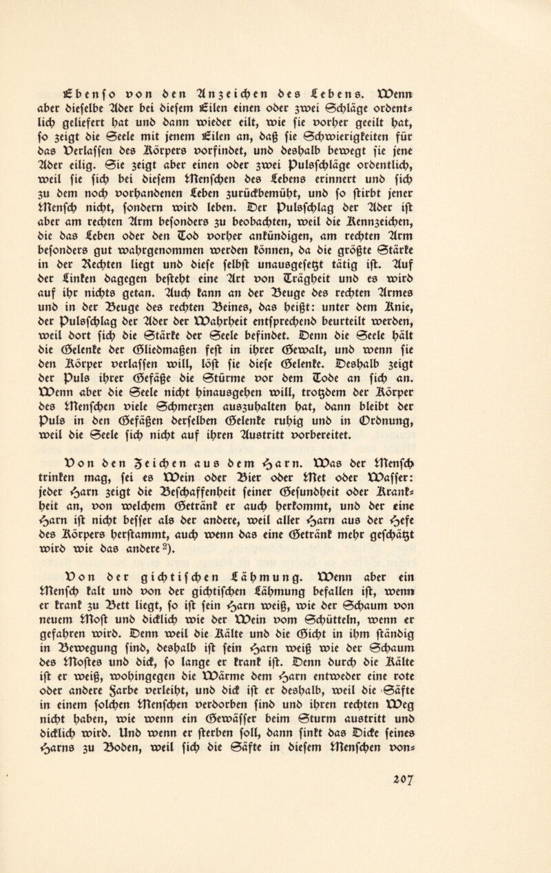 £bcn f o von Öen 21 n $ e i <h e n bes Gebens. XPenn aber biefelbe 2lber bei biefem s£ilen einen ober $wei Bchläge orbent* lieh geliefert bat unb bann wieber eilt, wie fie Porher geeilt bat, fo $eigt bie Beele mit jenem i£ilen an, bag fie Bchwierigteiten für bas Perlaffen bes Börpers porftnbet, unb beshalb bewegt fie jene 2lber eilig- Bie $eigt aber einen ober $wei Pulsfchläge orbentlich, weil fie ficb bei biefem Utenfchen bes febens erinnert unb ficb bem noch Porhanbenen Mm $urücfbemübt, unb fo ftirbt jener fcltenfcb nicht, fonbern wirb leben- Der pulsfchlag ber 2lber ift aber am rechten 2lrm befonbers $u beobachten, weil bie Benn^eichen, bie bas Mm ober ben Hob porher antünbigen, am regten 2lrm befonbers gut wabrgenommen werben lönnen, ba bie grögte Btärfe in ber Rechten liegt unb biefe felbft unausgefe^t tätig ift- 2luf ber hinten bagegen beftebt eine Tlrt pon Hrägheit unb es wirb auf ihr nichts getan, 2lu<h tarnt an ber Beuge bes rechten Kirmes unb in ber Beuge bes rechten Beines, bas betgt: unter bem Bnie, ber Pulsfchlag ber 2lber ber XPahrheit entfprechenb beurteilt werben, weil bort fi<h bie Btärte ber Beele befinbet- Denn bie Beele hält bie (Selente ber (Sliebmagen feft in ihrer (Gewalt, unb wenn fie ben Körper perlaffen will, löft fie biefe (delente. Deshalb $eigt ber Puls ihrer (Sefäge bie Btürme por bem Hobe an ficb an. XPenn aber bie Beele nicht hinausgehen will, tro^bem ber Körper bes Utenfcben Ptele Bchmer^en ausjuhalten hat, bann bleibt ber Puls in ben (Sefägen berfeiben (Selente ruhig unb in 0rbnung, weil bie Beele fich nicht auf ihren Austritt porbereitet. Don ben Stichen aus bem *5 am. XPas ber Utenfch trinten mag, fei es XPein ober Bier ober UTet ober XPaffer: jeber %avn $eigt bie Befchaffenheit feiner (Sefunbheit ober Brant* heit an, pon welchem (getränt er auch hertommt, unb ber eine ^arn ift nicht beffer als ber anbere, weil aller ^arn aus ber ^>efe bes Körpers htrftammt, auch wenn bas eine (öetränt mehr gef<hä$t wirb wie bas anbere2). Pon ber g i <h t i f ch e n Zähmung. XPenn aber ein Utenfch falt unb pon ber gichtifchen fähmung befallen ift, wenn er tränt $u Bett liegt, fo ift fein ^>arn weig, wie ber Bchaum pon neuem fcftoft unb bicflich wie ber XPein Pom Bchütteln, wenn er gefahren wirb- Denn weil bie Balte unb bie (Sicht in ihm ftänbig in Bewegung finb, beshalb ift fein ^atn weig wie ber Bchaum bes Utoftes unb bict, fo lange er tränt ift. Denn burch bie Balte ift er weig, wohingegen bie XPärme bem ^>am entweber eine rote ober anbere $arbe perleiht, unb bict ift er beshalb, weil bie Bafte in einem folchen Utenfchen perborben finb unb ihren rechten XPeg nicht haben, wie wenn ein (Sewäffer beim Bturm austritt unb bicflich wirb- Unb wenn er fterben foll, bann finft bas Dicte feines <>arns $u Boben, weil fi<h bit Bafte in biefem Utenfchen pon*