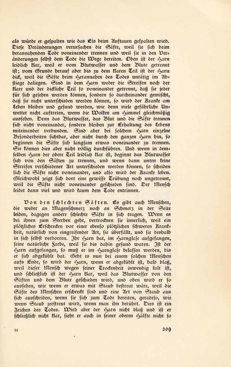 als xpürbe er gefpalten xpie baa i£ia beim 2luftauen gefpalten xoirb. iDtefe t>eränberungen perurfacben bie Bäfte, xpeil fie ficb beim berannabenben (Eobe poneinanber trennen unb xpeil fte in ben X>cv* änberungen felbft bem lEobe bie ÜDege bereiten. ©ben ift ber fyam leiblich tlar, xpeil er Pom Blutxpaffer unb bem Blute getrennt ift; Pom (Srunbe herauf aber bis $u bem tlaren ZEeil ift ber %<xm bict, tpeil bie Bäfte beim ^erannaben bea Cobea untätig im 2lb* ftiege baliegen. Binb in bem ^am xpeber bie Btreifen noch ber tlare unb ber bictlicbe Ceti fo poneinanber getrennt, bag fie jeber für ficb gefeben xperben tönnen, fonbern fo burcbeinanber gemifebt, bag fie nübt unterfebieben xperben tonnen, fo xpirb ber Br ante am -Heben bleiben unb gefunb xperben, xpie benn Piele gefährliche Uns xpetter nid?t auftreten, xoenn bie tDolten am Fimmel gleicbmägig auafeben. iDenn bas Blutxpaffer, bas Blut unb bie Bäfte trennen fieb nicht Poneinanber, fonbern bleiben zur Erhaltung bea Gebens miteinanber perbunben. Binb aber bei folgern fyxxn ein3eine Befonberbeiten fiebtbar, aber ni<bt bureb ben ganzen ^>arn bitr, fo beginnen bie Bäfte ficb langfam etxpaa Poneinanber zu trennen. Bie tonnen btea aber nicht Pöilig burebfübren. Unb xpenn in bem* felben ^>arn ber obere ZLeil leiblich tlar ift, btqinnt bas Blutxpaffer ficb *>on ben Bäften zu trennen, unb xpenn bann unten teine Btreifen perfebiebener 2lrt unterfebieben xperben fönnen, fo febeiben ficb bie Bäfte nicht poneinanber, unb alfo xpirb ber Branfe leben, (öletcbxpobl 3eigt ficb bort eine gexpiffe Trübung noch ungetrennt, xpeil bie Bäfte nicht Poneinanber gefebieben finb. IDer Utenfcb leibet bann Piel unb xpirb taum bem <Xobe entrinnen. X) o n ben fehleebten Bäften. t£a gibt au(b Utenf(ben, bie xpeber an Utagenfcbmer$ noch an Bcbmerz in ber Beite leiben, bagegen anbere fcblecbte Bäfte in ficb tragen. XDenn ea bei ihnen 311m Bterben gebt, pertrotfnen fie innerlicb, xpeil ein plöt$Ud?e8 ^rfcbrecten Por einer ebenfo plötzlichen fcbxperen Branfs beit, natürlich pon eingreifenber 2lrt, fie überfällt, unb fie beabalb in ficb felbft perborren. 3br ^>arn b<*t, im ^arnglafe aufgefangen, feine natürliche Sac^e, xpeil fie bis babtn gefunb xparen. 3ft ber f^arn aufgefangen, fo mug er im ^arnglafe beiaffen xperben, bia er fid? abgefüblt bat. (Seht es nun bei einem folcben Utenfcben aufa £nbe, fo xpirb ber *J>arn, xpenn er abgetüblt ift, balb blag, xpeil biefer Utenfcb tpegen feiner Croctenbeit tnxpenbtg talt ift, unb fd^lieglich ift ber <5arn tlar, xpeil bas Blutxpaffer pon ben Bäften unb bem Blute gefebieben xpirb, unb oben xpirb er fo auafeben, xpie xpenn er etxpaa mit Btaub beftreut xpäre, xpeil bie Bäfte bea Utenfcben erfcbrectt finb unb eine 2lrt pon Btaub aus ficb auafebeiben, xpenn fie ficb 311m Cobe bereiten, gerabefo, xpie xpenn Btaub 3erftreut xpirb, xpenn man ihn berührt. IDiea ift ein Seichen bea Cobea. EDirb aber ber ^>arn nicht blag unb ift er fcblieglicb nicht tlar, fiebt er aud? in feiner oberen Hälfte nicht fo