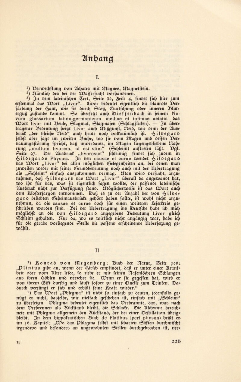 ■Anhang i. A) Perwechflung ton Tlchates mit stagnes, UTagnetftein. 2) nämlich bes bei 6er EE>afferfu<ht torbanbenen. 3) 3n bem lateinifchen IFejrt, Beite 30, 3eile 4f fmbet fic^> hier sum crftenmal bas XPort „Livor“. £itor bedeutet eigentlich bie blaurote Per# färbung 6er <£>aut, wie fie 6urct> Btoß, (Duetfchung 06er inneren Blut# erguß suftanbe lommt. Bo überfe^t auch IDieffenbach in feinem No¬ vum glossarium latino-germanicum mediae et infimae aetatis bas EDort livor mit Beule, Blagmal, Blagmafen (Bd)lagfle<fen). — 3n über# tragener Bebeutung heißt Livor auch Utißgunft, Heib, wie 6enn 6er 21us# 6rutf „6er bleiche Hetb“ auch heute noch tolfstümlich ift. <£>ilbeg.arb felbft aber fagt im 3weiten Buche, wo fie tom Etagen un6 6effen Per# bauungsflörung fpricht, baß unterbaute, im Etagen liegengebliebene Hah* rung „multum livorem, id est slim“ (Bchleim) auftreten läßt. Pgl. Beite 97. IDer 2lusbrud „livorosus“ fchleimig finbet fich subem in <3tlbegarbs Physica. 3n ben causae et curae wenbet <?>ilbegarb bas EDort „Livor“ bei allen möglichen (Gelegenheiten an, bei benen man juweilen weber mit feiner (Grunbbebeutung noch auch mit ber Uebertragung als „Bchleim“ einfach aus^utommen termag. Utan wirb terfucht, an$u# nehmen, baß <5tlbegarb bas EE>ort „Livor“ überall ba angewanbt pat, wo ihr für bas, was fie eigentlich fagen wollte, ber paffenbe latetnifche 2lusbrucf nicht 3ur Verfügung ftanb. Utögltcherweife ift bas EDort auch bem iUofterjargon entnommen. IDaß es ju ber 2lnsahl ber ton <otlbe# garb beliebten (Geheimausbrüde gehört höben follte, ift wohl nicht an$u* nehmen, ba bic causae et curae hoch für einen weiteren £efertreis ge# fchrieben worben finb. Bei ber Uebertragung ins IDeutfche höbe ich mich mögliche an bie ton ^jilbegarb angegebene Bebeutung Livor gleich Bchleim gehalten. Hur ba, wo es wirklich nicht angängig war, höbe ich für bie gerabe torliegenbe Btelle bie paffenb erfcheinenbe Ueberfet$ung ge# wählt. II. A) Bonrab ton Utegenberg: Buch ber Hatur, Beite job; „Plinius gibt an, wenn ber *oirfch empfinbet, baß er unter einer iXtanb heit ober tom 2llter leibe, fo siehe er mit feinen Hafenlöchern Bedangen, aus ihren fohlen unb ter^ehre fie. EDenn er fie gegeffen höt, wirb er ton ihrem (Gift burfHg unb läuft fofort $u einer (Uuelle 311m Ztinten. IDa# burch terjüngt er fich unb erhält feine j&raft wteber.“ 2) IDas EDort „Phlegma“ ift nicht fo einfach 3u beuten, (ebenfalls ge# nügt es nicht, basfelbe, wie tielfach gejehehen ift, einfad) mit „Bchleim“ 311 überfein. Phlegma bebeutet eigentlich bas Derbrannte, bas, was nad> bem Perbrennen als Küdftanb bleibt, bie Bchlade. IDie 2llchymie bereich* nete mit Phlegma allgemein ben 2iüdftanb, ber bei einer IDefttllation übrig# bleibt. 3n bem hippofratifchen Buch de Flatibus (peri physon) heißt es im |6. liapitel: „EDo bas Phlegma felbft mit feharfen Bäften burchmifcht irgenbwo unb befonbers an ungewohnten Stellen burchgebrochen ifl, ter# ZZ 5 15