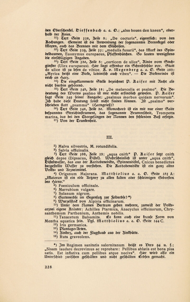 ben 0berfchenBel. IDieffenbach a. a. 0,: „also bouen den kneen“, ober* halb 6er Bniee. 31) Hcpt 0ette ?2$, B*il* 6: »De cocturis“, eigentlich: x>on 6en Bochungen. Gemeint ift 6ie Antx>enbung 6er fogenannten BrennBegel o6er Utojren, auch bas trennen mit bem (Blüheifen. 32) ZEejrt 0eite J29, Steife II: „medulla fusarii“, bas UtarB bes 0pin* belbaumes, Euonymus europaeus, Pfaffenhütchen. 0o lauten trenigftens 6ie einfchlägigen Eingaben. 33) Heft 0eite |30, Beile 5: „corticem de ulice“, 2Unbe rom 0tech* ginfter (Ulex europaeus). ^>ier liegt offenbar ein 0cbreibfehler t>or. 0tatt de ulice ift $u lefen de vibice. &. r>. Utegenberg a. a. 0. 0eite 2$3: „Myrica h*ift eine BirBe, lateinifch auch vibex“. — IDie BirBenrinbe ift reich an <bar$. 34) IDie eingeBlammerte 0telle bezeichnet p. Äaifer mit ^echt als nicht hierhin gehören6. 35) Zfcejrt 0eite J45, Beile |$: „De melancolia et psalmo“. IDie Be* 6eutung 6es XDortes psalmo ift mir nicht erfinblich getnefen. p. Äaifer fagt 0eite 249 feiner Ausgabe: „psalmus morbus quidam nervorum“. 3ch höbe 6iefe IDeutung fonft nicht ftnben Bonnen. 3ft „psalmo“ t>er* fchrteben ftatt „psammo“ föarngrief) ? 36) itept 0eite |4$, Beile 30. Utonochorb ift ein mit nur einer 0aite befpanntes 0treichinftrument, bas fogenannte Brummfcheit, Trompetta marina, bas bei ben Cborgefängen ber Honnen ben fehlenben Baf erfe^te. 37) X>on ber £runBenbeit. III. *) Malva silvestris, M. rotundifolia. 2) Salvia officinalis. 3) ZCejrt 0eite 166, Bieile 23: „aqua cnith“ p. Äaifer fe^t cnith gleich depse (Dipsacus, IDiftel). XDabrfcheinlicb ift unter „aqua cnith“, IDiftelmaffer, bas aus ber ütarbobenebiBte, 0pinnenbiftel, Cnicus benedictus hergeftellte tDaffer zu »erflehen. IDie ÄarbobenebiBte ift ein ganz altes PolBss unb Arzneimittel. 4) Origanum Majorana. tttatthiolius a. a. 0. 0eite 251 A: „Utaioran ift ein eble Ar^ney z« allen Balten ober fchleimigen (Bebreften; bes f^irns.“ 6) Foeniculum officinale. 6) Marrubium vulgare. 7) Solanum nigrum. 8) (Bartenerbfe im (Begenfatj zur Selberbfe?*) 9) XDurzelftocB non Alpinia officinarum. 10) Unter bem Hamen Bertram gehen mehrere, zumeift ber DolBs* arznei eigene Üräuter: Achillea Ptarmica, Anacyclus officinarum, Chry¬ santhemum Parthenium, Anthemis nobilis. n) Tanacetum Balsamita. t£s Bann auch eine Braufe $orm p0n Mentha aquatica fein. Dgl. Utatthiolius a. a. 0. 0eite 244C. 12) Iris germanica. 13) piantagosArten. 14) BinBerz, auch ber Slugftaub aus ber BinBhütte. 15) Ruta graveolens. *) 3m Regimen sanitatis Salernitanum helft es Ders 94 u. f.: „Sisam laudare decrevimus ac reprobare: Pellibus ablatis est bona pisa satis. Est inflativa cum pellibus atque nociva“. <oier txnrb alfo ein Unterfchieb zwifchen gefehlten unb nicht gefehlten i£rbfen gemacht.