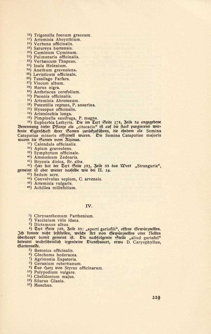 16) Trigonella foenum graecum. 17) Artemisia Absynthium. 18) Verbena officinalis. 19) Satureya hortensis. 20) Cuminum Cyminum. 21) Pulmonaria officinalis. 22) Verbascum Thapsus. 23) Inula Helenium. 24) Anethum graveolens. 25) Levisticum officinale. 26) Tussilago Farfara. 27) Viscum album. 28) Morus nigra. 29) Anthriscus cerefolium. 30) Paeonia officinalis. 31) Artemisia Abrotanum. 32) Potentilla reptans, P. anserina. 33) Hyssopus officinalis. 34) Aristolochia longa. 35) Pimpinella saxifraga, P. magna. 36) Euphorbia Lathyris. IDic tm ZEcjrt Seite J7$, 3*ite 34 angegebene Benennung 6tefer Pflanze als „citocacia“ ift auf bie ftarf purgierenb xmrs fenbe s£igenfcbaft ihrer Samen ^urücfjufübren, bie ebebem als Semina Cataputiae minoris offi$inell mären. IDie Semina Cataputiae majoris maren bie Samen t>om Kijinus. 37) Calendula officinalis. 38) Apium graveolens. 39) Symphytum officinale. 40) Ammomum Zedoaria. 41) Bryonia dioica, Br. alba. 42) fykt bat ber He;rt Sette 3«ife 33 bas XPort „Stranguria“, gemeint ift aber mieber basfelbe xxne bei II. 43) Sedum acre. 44) Convolvulus sepium, C. arvensis. 45) Artemisia vulgaris. 46) Achillea millefolium. IV. *) Chrysanthemum Parthenium. 2) Vaccinium vitis idaea. 3) Dictamnus albus. 4) ZTept Seite ?$6, Steile 33: „aperti gariofili“, offene (0>emür$nelfen. 3cb tonnte nicht feftftellen, melcbe 2lrt non töemür^nelfen ober Helfen überhaupt bamit gemeint ift. IDie nacbfolgenbe Stelle „aliud gariofel“ bebeutet xoabrfcbeinlicb irgenbeine IDiantbusart, etma D. Caryophyllus, (Sartennelfe. 5) Betonica officinalis. 6) Glechoma hederacea. 7) Agrimonia Eupatoria. 8) Geranium robertianum. 9) £>as <bar3 uon Styrax officinarum. 10) Polypodium vulgare. n) Chelidonium majus. 12) Silurus Glanis. 13) Moschus.