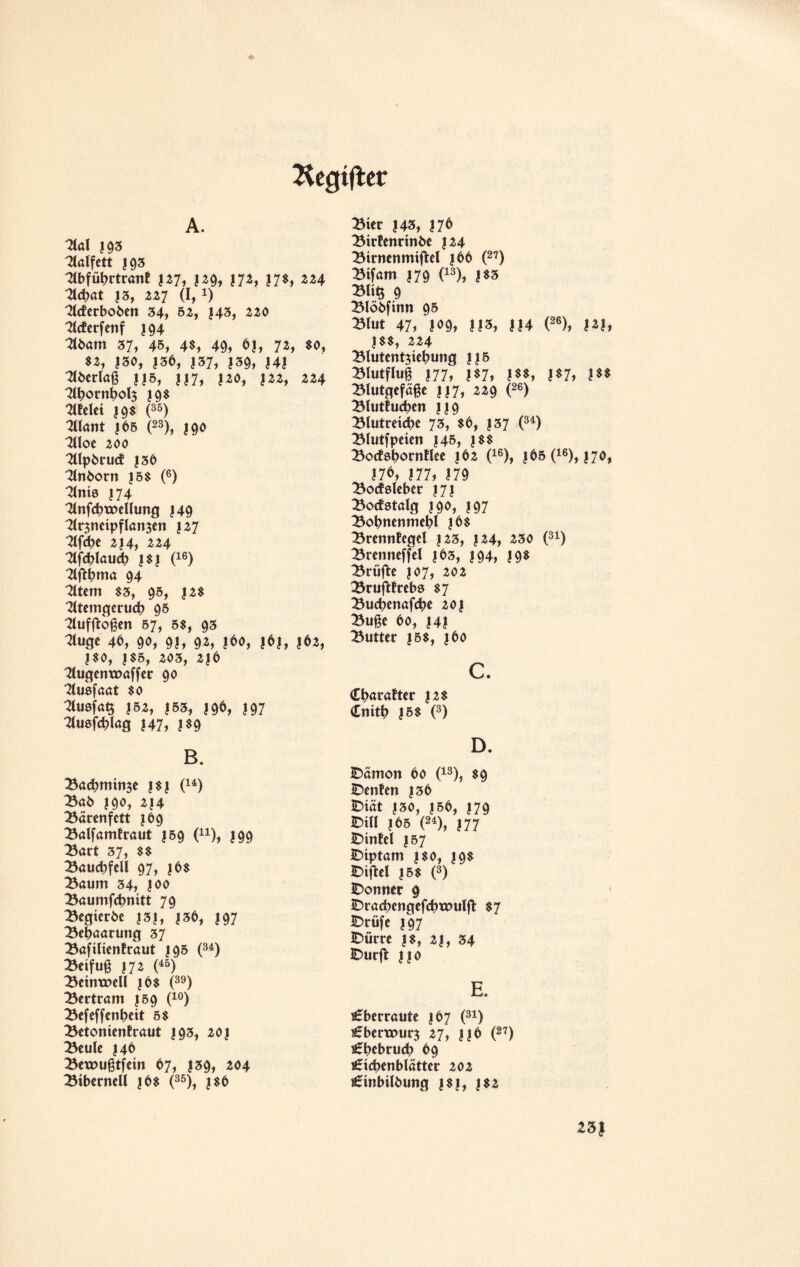 A. Kegtflet *2tal |93 halfen ?93 3lbfübrtrant 127, 129, 172, 17$, 224 flebat J3, 227 (I, !) Tleferboben 34, 52, 143, 220 Tlcterfenf 394 3lbam 37, 45, 4$, 49, 61, 72, $0, $2, 130, 136, |37, ?39, 141 mcrkg ||5, ||7, 120, 122, 224 3lbornbol$ 19$ fielet 19$ (35) Want |65 (23), 190 3lloe 200 'Tllpbrud: 136 3lnborn ?5$ (6) Sinis J74 3lnfcbtx>ellung J49 ^Irsneipflansen 127 ^ 214, 224 Slfcblaucb |$| (16) Slftbma 94 Sltem $3, 95, 12$ 2ltemgerucb 95 Tlufftoßen 57, 5$, 93 Tluge 46, 90, 91, 9», ?*o, !&}, 1*9, J80, |S5, 203, 2)6 Tlugenxoaffer 90 Stusfaat $0 TCuefaQ 152, 153, 196, 197 Stuefcblag 147, j$9 B. Bacbmime |$| (u) Bab 190, 2|4 Bärenfett 169 Balfamfraut |59 (n), 199 Bart 37, $$ Bauchfell 97, jb$ Baum 34, 100 Baumfcbnitt 79 ^egierbe |3|, |36, 197 Behaarung 37 Bafilienfraut 195 (34) Beifuß? 72 m Beinxoell |6$ (39) Bertram 159 (10) Befeffenbett 5$ Betonientraut 193, 201 Beule 146 Bexoußtfcin 67, |39, 204 Bibernell |6$ (35), |$6 Bier |43, 176 Birfenrtnbe 124 Birnenmiftel |56 (27) Bifam 179 (13), |$3 BU§ 9 Blöbfinn 95 Blut 47, 109, 113, ||4 (26), 1*1, !$$, 224 Blutentjiebung |j5 Biutfiu§ 177, 1*7, mi nh m Blutgefäße |J7, 229 (26) Blutlucben JJ9 Blutretdbe 73, $6, J37 (34) Blutfpeien 145, |$$ Botfsbornflee 162 (16), |65 (16), 170, 17 6, 177, 179 Bocfdeber 171 Bocfstalg } 90, 197 Bobnenmebl |6$ BrennEegel |23, 124, 230 (31) Brenneffel |63, 194, 19* Brüfte 107, 202 Brufttrebs $7 Bucbenafcbe 201 Buße 60, J4I Butter |5$, j 60 c. Cbaratter |2$ <£nitl? |5$ (3) D. IDämon 60 (13), $9 IDenfen |36 IDiät |30, 150, 179 IDUI ?65 (24), 177 IDinfel J57 IDiptam | $0, 19$ IDiftel |5$ (3) IDormer 9 IDracbengefcbtouljl: $7 IDrüfe 197 IDurre |$, 2|, 34 IDurjl jjo E. Aberraute 167 (31) €bertx>ur$ 27, H 6 (27) £t)ebruU> 69 Nebenblätter 202 Nnbilbung |$|, ?$2