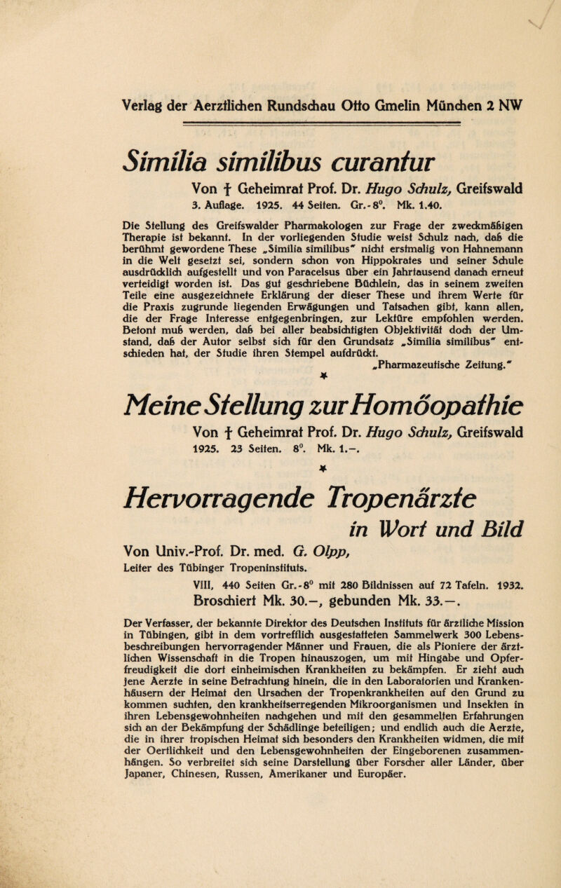 Verlag der Aerztlidien Rundschau Otto Gmelin München 2 NW Similia similibus curantur Von f Geheimrat Prof. Dr. Hugo Schulz, Greifswald 3. Auflage. 1925. 44 Seifen. Gr. -8°. Mk. 1.40. Die Stellung des Greifswalder Pharmakologen zur Frage der zweckmäßigen Therapie ist bekannt. In der vorliegenden Studie weist Schulz nach, daß die berühmt gewordene These „Similia similibus nicht erstmalig von Hahnemann in die Welt gesetzt sei, sondern schon von Hippokrates und seiner Schule ausdrücklich aufgesfellt und von Paracelsus über ein Jahrtausend danach erneut verteidigt worden ist. Das gut geschriebene Büchlein, das in seinem zweiten Teile eine ausgezeichnete Erklärung der dieser These und ihrem Werte für die Praxis zugrunde liegenden Erwägungen und Tatsachen gibt, kann allen, die der Frage Interesse entgegenbringen, zur Lektüre empfohlen werden. Betont muß werden, daß bei aller beabsichtigten Objektivität doch der Um¬ stand, daß der Autor selbst sich für den Grundsatz „Similia similibus ent¬ schieden hat, der Studie ihren Stempel aufdrückt. „Pharmazeutische Zeitung. * Meine Stellung zur Homöopathie Von f Geheimrat Prof. Dr. Hugo Schulz, Greifswald 1925. 23 Seiten. 8°. Mk. l.~. * Hervorragende Tropenarzte in Wort und Bild Von Univ.-Prof. Dr. med. G. Olpp, Leiter des Tübinger Tropeninsfituts. VIII, 440 Seiten Gr. -8° mit 280 Bildnissen auf 72 Tafeln. 1932. Broschiert Mk. 30.-, gebunden Mk. 33.—. Der Verfasser, der bekannte Direktor des Deutschen Instituts für ärztliche Mission in Tübingen, gibt in dem vortrefflich ausgestatfeten Sammelwerk 300 Lebens¬ beschreibungen hervorragender Männer und Frauen, die als Pioniere der ärzt¬ lichen Wissenschaft in die Tropen hinauszogen, um mit Hingabe und Opfer¬ freudigkeit die dort einheimischen Krankheiten zu bekämpfen. Er zieht auch jene Aerzfe in seine Betrachtung hinein, die in den Laboratorien und Kranken¬ häusern der Heimat den Ursachen der Tropenkrankheiten auf den Grund zu kommen suchten, den krankheitserregenden Mikroorganismen und Insekten in ihren Lebensgewohnheiten nachgehen und mit den gesammelten Erfahrungen sich an der Bekämpfung der Schädlinge beteiligen; und endlich auch die Aerzte, die in ihrer tropischen Heimat sich besonders den Krankheiten widmen, die mit der Oertlichkeii und den Lebensgewohnheiten der Eingeborenen Zusammen¬ hängen. So verbreitet sich seine Darstellung über Forscher aller Länder, über Japaner, Chinesen, Russen, Amerikaner und Europäer.