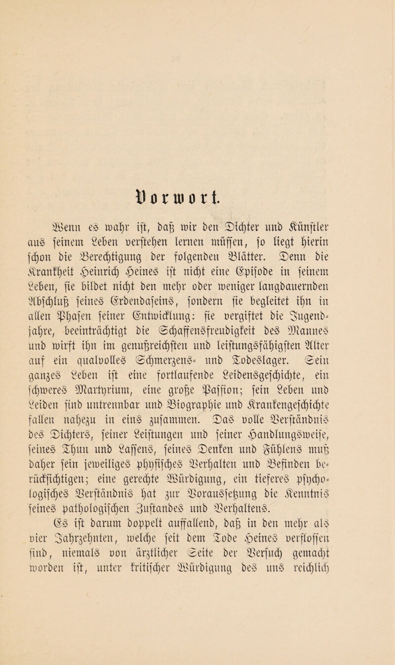 fl o r u) o r i. SBenn eS wab)r ift, bafi tüir ben SD'idjter unb Zünftler au» fernem Seben oerfieljen lernen muffen, fo liegt hierin fdjon bie 23ered)iigung ber folgenbett Blätter. Senn bie Ärantljeit peinridj feines ift nidjt eine ©pifobe in feinem Seben, fie bilbet nicfyt ben mel)r ober weniger langbaiternben idbfd^luff feinet ©rbenbafeinS, fonbern fie begleitet ib)n in allen pjjafen feiner ©ntwictlung: fie vergiftet bie Sugenb-- jafjre, beeinträchtigt bie SdjaffenSfreubigfeit beS Cannes unb wirft iffn im genufjreidjften unb leiftungSfäfngften Filter auf ein qualoolleS Sdpner^enS* unb SobeSlager. Sein ganzes lieben ift eine fortlaufenbe SeibenSgejd)id)te, ein ferneres SJtartprium, eine grofce Sßaffton; fein Seben unb Selben ftnb untrennbar unb ^Biographie unb tomfengefdjidjte fallen nafje^u in eins gufathmen. SaS oode SSerftanbniS beS ^Dichters, feiner Seiftungen unb feiner panblitugSweife, feines £f)un unb SaffenS, feines Renten unb gdfdenS muB baf)er fein jeweiliges phpftfcheS Verhalten unb SBefinben b'e* rücf(tätigen; eine geregte SBürbigung, ein tieferes pfpdjo* logifdjeS SBerftänbniS hat $ur SßorauSfe^ung bie Kenntnis feines pathologifcbjen SnftanbeS unb 35er^altenS. ©S ift barum hoppelt auffallenb, baff in ben meljr als flier Safiqe^nten, weldje feit bem Sobe peineS oerfloffeu finb, niemals oon ärztlicher Seite ber 33erfudh gemadjt morben ift, unter fritifdjer Söürbigung beS uns reid)lid)