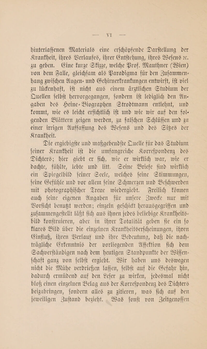 X)titterlaffeneit Materials eine erfchöpfenbe ©arftellung ber vtranffyeit, ihres Verlaufes, ihrer (Sntftehung, ihres SBefenS ic. 3U geben. (Sine furge ©fi^e, meldje Sßrof. Mauthner (SBien) non bent gälte, gleichfam als Sßarabignta für ben Bufammem bang gmifchen Gingen* unb (Gehirn erfranfmtgen entwirft, ift oiel 31t lügenhaft, ift nicht aus einem ärgtlidjen ©tubium ber ©neben felbft bernorgegangen, fonbern ift lebiglicb) ben An¬ gaben beS §eine= ^Biographen ©trobtmann entlehnt, unb fomrnt, wie eS leicht erfidjtlidj ift unb Wie mir auf ben fol- genben ^Blättern geigen werben, 31t falfdjen ©djlüffen unb 31t einer irrigen Sluffaffung beS -SSefenS unb beS ©iüeS ber ^ran!l)eit. ©ie ergiebigfte unb majfgebenbfte Duelle für ba$ ©tubium feiner Trautheit ift bie umfangreiche Äorrefponbeng beS ©idjterS; hier giebt er ftd), wie er mirflid) mar, mie er backte, fühlte, lebte unb litt, ©eine ^Briefe finb mirftid) ein ©piegelbilb feiner ©eele, meines feine ©timmungen, feine (Gefühle unb oor allem feine ©djntergen unb SBefdjmerben mit photographier ©reue miebergiebt. freilich tonnen auch feine eigenen Eingaben für nufere Bmecfe nur mit •SBorftdjt benutzt merben; eingelit gefd)idt herausgegriffen unb 3ufammengefteHt lagt fiel) aus ihnen jebeS beliebige $ranff)eitS= bilb tonftruieren, aber in ihrer Totalität geben fie ein fo flareS ^Bilb über bie einzelnen ÄranfljeitSerfcheinungen, ihren (Sinflujj, ihren Verlauf unb ihre SSebeutung, baff bie nad)= fragliche GsrfenntniS ber oorliegenben 3(ffettion ftd) bent ©ad)0erftänbigen nad) bent heutigen ©tanbpunfte ber Sßiffen* fd)aft gatt3 non felbft ergiebt. 3©ir haben unS beSwegeit nicht bie SCRühe üerbriejjen laffeit, felbft auf bie (Gefahr hin, babttrd) ermübenb auf ben ßefer 31t mirten, jebeSmal nicht bloff einen einzelnen 33elag aus ber ßorrefpoitbenj beS ©id)terS Beigubringen, fonbern alles 3U gitteren, maS fid) auf ben femeiligen Buftanb be3ieht. 2BaS fonft oon Beitgenoffen