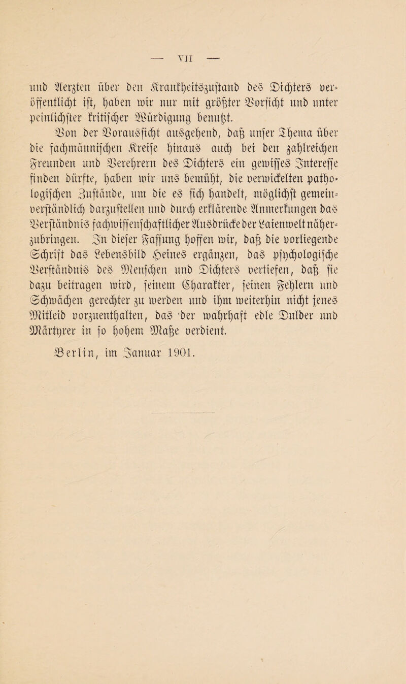 imb deuten über beit itranfßeit^uftanb be§ 5)idjter8 Der* üffentlid)t ift, Reiben mir nur mit größter SSorfidjt unb unter peintießfter fritifeßer SBürbiguttg benußt. 3$on ber 33orau8jtdjt aitSgeßenb, baß nufer Sßema über bie fadjmännifdjen Greife ßinauä and) bei beit $aßlreidjen gremtben unb SBereßrent be§ 2)icßter3 ein gemiffeä Sntereffe ftnben bürfte, ßaben mir un§ bemüßt, bie Dermicfelten patßo* togifeßen Buftänbe, um bie e3 fieß ßanbelt, möglicßft gemein* nerftänölicß bar^ufteüen unb burd) erfldrenbe ^unterfangen ba$ ^erbringen. Sn btefer Raffung ßnffen mir, baß bie uorliegenbe (Scßrift bas Öeben^büb feines ergänzen, ba§> pfßcßologtjtße 3$erftänbntö be£ fölenfeßen unb 2)icßter§ oertiefen, baß fte ba§u beitragen mirb, feinem (Sßarafter, feinen geßlent unb ©cßmdcßeit geredeter ju merbert unb ißm meiterßin iticßt fettet 9JlitIeib Dorpentßalten, ba§ -ber maßrßaff ebfe halber unb 9JMrtßrer in fo ßoßem dftaße oerbient. Berlin, im Scmuar 1901.