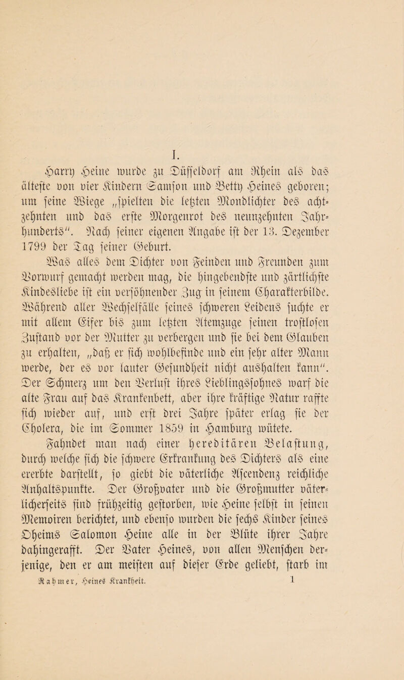 J. .parri) fbeine mürbe p Süffelborf aut dH) ein atö ba§> aliefte non uier ^inbern Samfon tmb Http $eine§ geboren; um feine döiege ,spielten bie testen Monblidjter be3 ad)t* geinten unb ba§ erfte Morgenrot be§ neunzehnten 3al)r= bunbertä. diad) feiner eigenen Angabe ift ber 13. Segentber 1799 ber Sag feiner ©eburt. 2Ba§ alleö bem Sinter oon geinben unb greunben put Hrmurf gentadjt »erben mag, bie f)ingebenbfte unb prtlicbfte j\inbe§liebe ift ein oerjöbnenber Bug-in feinem ©fyarafterbiibe. Mdbrenb alter dBedpelfalte feinet ferneren 9eiben3 fucb)te er mit altem Oifer bi§ put lebten -dtempge feinen trofttofen Buftanb oor ber Butter p oerbergen unb fie bei bem ©tauben p ermatten, „baff er ftd} moblbefhtbe ttitb ein jet)r alter Mann »erbe, ber e§ oor lauter ©efunbtjeit nidjt auötialten fann© Ser Sdpterg um beit Serluft i'§re§ ?iebling§fotiue§ »arf bie alte grau auf ba£ jfranfenbett, aber ihre traftige diatitr raffte ftd) tot eher auf, unb erft brei 3al)re fpetter erlag fie ber ©bolera, bie im Sommer 1859 in Hamburg mittete. ga'bnbet man ttad) einer tjerebitären SSelaftung, bttrd) meldie ftd) bie fernere ©rfranfung beö Sid)ter§ at§ eine ererbte barftellt, fo giebt bie odterlid)e dfcenbettg retd)lt(f)e dnt)alt§puntte. Ser ©rofpater unb bie ©ropnutfer oätern tid)erfeit§ ftnb frühzeitig geftorben, tote feilte felbft in feinen Memoiren berichtet, unb ebeufo mürben bie fed)£ ^ittber feinet £)t)eim§ ©alomort feilte alte in ber Hüte ihrer Sah re babingerafft. Ser Klater 4>eine§, oon allen Menfd)en bem fettige, ben er am meiften auf biefer ©rbe geliebt, ftarb im