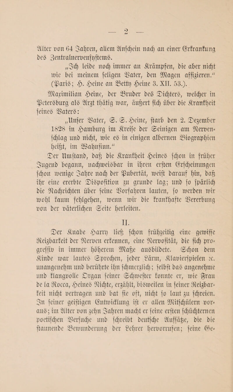 Nlter oon 64 Sauren, allem 2lnfcf)eiu nadj an einer ©rfrattfung beS BentraliteroenfpftemS. „Sd) leibe nod) immer an Krämpfen, bie aber nicht mie bei meinem feligen 23ater, ben Klagen affigieren. (33ari§; feilte an 33ettp feilte 3. XII. 53.). Ntarimilian feilte, ber 33rnber beS ©idperS, meiner in ^Petersburg als 2(rgt tt)dttg mar, äupert fid) über bie blranfheit feines NaterS: „ltnfer -Nater, ©. ©. feilte, ftarb ben 2. ©egember 1828 tn Hamburg im Greife ber ©einigen am fernen* fdflag unb nid)t, mie eS in einigen albernen ^Biographien heifft, im 2ßal)nftnn. ©er ttmftanb, bafg bie $ranff)eit feines fäfon in früher Sugenb begann, nadfmetSbar in ihren erften ©rfdjeimtngen fchon menige Sahre nach ber Pubertät, meift barauf hin, bap ihr eine ererbte ©tSpofttion gtt grunbe lag; unb fo fparlid) bie Nachrichten über feine Vorfahren lauten, fo merben mir mol)i bannt fehlgehen, meint mir bie franfhafte Vererbung non ber oäterlichen ©eite herleiten. II. ©er Jhtabe ,sparrp lief) fd)on frühzeitig eine gemiffe Neigbarfeit ber Neimen erfemten, eine Neroofität, bie fid) pro* greffto in immer höherem Ni affe anSbilbete. ©chott bem Jtlnbe mar lautes ©preßen, jeber 2arm, bvlaoierfpielen :c. unangenehm unb berührte ihn fd)merglid); felbft baS angenehme unb flangoolle Organ feiner ©djmefter fonnte er, mie grau be la Nocca, feines Nid)te, ergählt, biSmcilen in feiner Neigbar* feit nidjt oertragen unb bat fie oft, nicht fo laut gn ffreien. Sn feiner geiftigeit ©ntmidlung ift er allen Nlitfdjülern oor* anS; im Qüter oon gehn Saljren macht er feine erften fd)üd)ternen poetifd)en Nerfnche unb fdjreibt beutfdfe Nitffcipe, bie bie ftaunenbe 33emitnberung ber Lehrer heroorrnfen; feine 6b e*