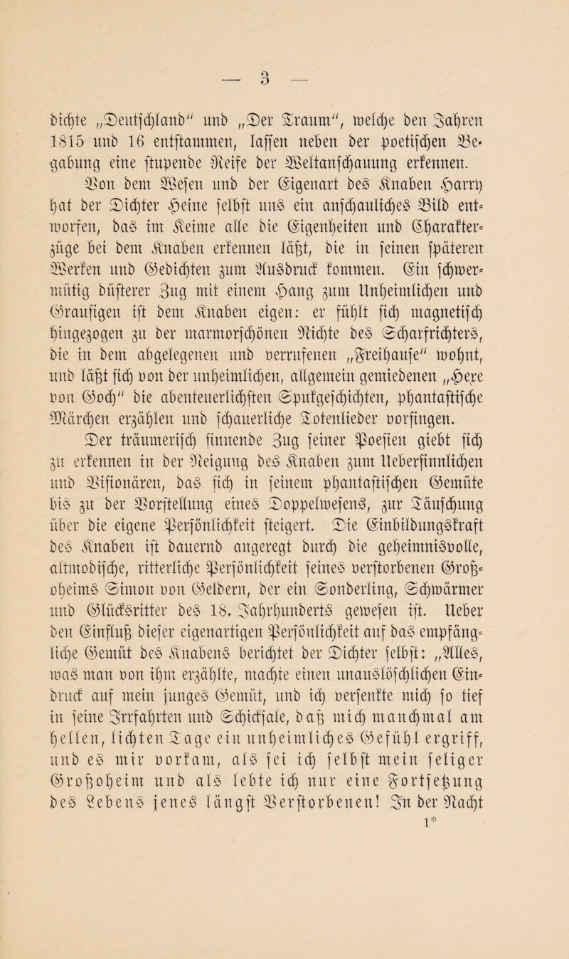o - O Sichte „©eutfdjlanb nnb „©er ©rannt, metdje beit Sauren 1815 unb 16 entflammen, laffeit neben ber poetifdjen 23e* gabttng eine ftupenbe Steife ber SBeltanfdjauung erlernten. SSon bent SBefen nnb ber Eigenart beS Knaben £>artt) hat ber 5Did)ter feilte felbft uns ein aitfd)aulid)eS 33ilb ent* warfen, baS im Meinte alte bie (Eigenheiten nnb (Eh ar alter* gnge bei bent Knaben erfenneit tagt, bie in feinen fp eiteren ^Berten nnb ©ebidjten §ttm duSbrucf lammen. (Ein fd)U>er= mittig bnfterer Bug mit einem £ang gunt Unheimlichen nnb bSranftgett ift bent Knaben eigen: er fühlt ftd) magnetifd) hingegogen gu ber ntarmorfdibnen üftidjte beS ©d)arfrichterS, bie in bem abgelegenen nnb a errufenen „gret|anfe mahnt, nnb tä^t ftd) aan ber unheimlichen, allgemein gemiebenen „§ej:e non ©ad) bie abenteuerlichften ©pnlgefdjid)ten, phantaftifd)e 5Mrd)eit ergäben nnb fdjauerliche ©oienlieber aarfingen. ©er tretumerifd) finnenbe Bug feiner Sßoefien giebt ftd) gu ertennen in ber Steigung beS Knaben gunt lteberfinnlid)en nnb 35iftonären, baS ftd) in feinem phantaftifcb)eit ©emüte bis gu ber SEorftellung eines ©oppelmefenS, gnr ©äufdjung über bie eigene ^3erfönlid)feit fteigert. ©ie (EinbilbungSlraft beS Knaben ift banernb angeregt bnreh bie geheimnisaalte, attmobifche, ritterliche )perfonlid)teit feines aerftorbenen ©raff* oheimS ©irnon aan ©elbern, ber ein ©onberling, (Schwärmer nnb ©lüäSritter beS 18. ©ahr'hunberiS gemefen ift. lieber beit (Einfing biefer eigenartigen ^erfönlidjleit anf baS empfang* tid)e ©emltt beS ÄnabeitS berichtet ber ©achter felbft: „dtleS, maS man aan ihm ergählte, machte einen nnanSldfd) 1 idhen (Ein* bntef auf mein junges ©ernüt, unb ich uerfenlte mich fo tief in feine Irrfahrten unb ©d)idfale, bag mich manchmal am heilen, lidjten ©age ein unheimliches (Gefühl ergriff, unb eS mir aorlarn, als fei ich felbft mein feliger ©ragoheint nnb als lebte id) nur eine gortfegung beS Bebens jenes langft SSerjtarbenen! ©n ber Stad)t l*