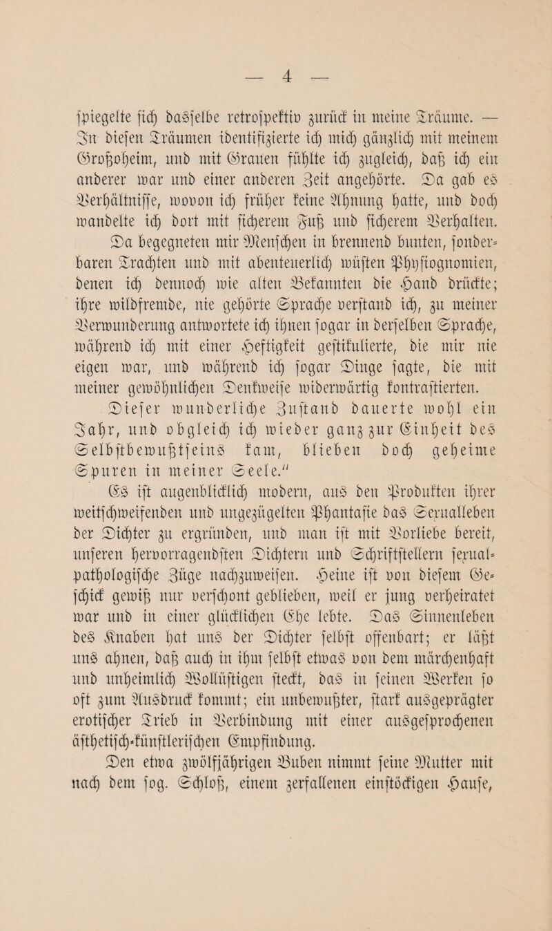 fpiegelte ftd) betreibe retrofpeftiö gxtrücf in meine Sräurne. — Sn biefen Sräumen ibentiftgierte id) midj gänglicp mit meinem ©roßoßeim, nnb mit ©rauen füllte id) gugleid), baß id) ein anderer mar nnb einer anderen Beit angepörte. Sa 1306 es Verpältniffe, mooon id) früher feine Vpmtng patte, nnb bod) manbelte id) dort mit fixerem guß nnb fidjerent Verhalten. Sa begegneten mir 5Qcenf(pen in brennend bunten, fonber* baren Sratpten nnb mit abenteuerltd) müften *pppjiognomien, denen id) bennoep mie alten Vefannten die panb brüefte; ipre milbfrembe, nie gehörte Spracpe oerftanb id», 31t meiner Vermunbernng antmortete id) ipnen fogar in betreiben Spracpe, mäprenb id) mit einer peftigfeit geftifulierte, die mir nie eigen mar, nnb mäprenb id) fogar Singe fagte, die mit meiner gemöpnlitpen Senfmeife mibermärtig fontraftierten. Siefer mnnberlid)e Bnftanb dauerte maßt ein Sapr, nnb obgleid) id) mieber gang gur ©inpeit beS SelbftbemußtfeinS fant, blieben bod) gemeinte ©puren in meiner Seele. ©S ift augenblicflitp modern, aus den jßrobuften iprer meitfd)meifenben nnb ungezügelten Sßpantafie baS Sexualleben der Siebter 31t ergründen, nnb man ift mit Vorliebe bereit, nnferen peroorragenbften Sidftern nnb Sdjriftftetlern ferttaU patpologifcpe Büge nadfgumeifen. peilte ift 001t biefent @e- feptef gemiß mtr oerfd)ont geblieben, meit er jung 0erheiratet mar und in einer glücflicpen ©pe lebte. SaS Sinnenleben beS Jlnaben pat nn§ der Sicpter felbft offenbart; er läßt uns apnen, baß and) in ipnt felbft etmaS 001t dem ntärepenpaft nnb nnpeimlid) Söollnftigen fteeft, baS in feinen Söerfeit fo oft 311m 9ln§brncf fommt; ein nnbemnßter, ftarf ausgeprägter erotifeper Srieb in Verbindung mit einer auSgefprocpeneit äftpetifcpdünftlerifdien ©mpftnbitng. Sen etma gmölfjäprigen Vubeit nimmt feine 9Jlutter mit naep dem fog. Scploß, einem gerfallenen einftörfigen paufe,