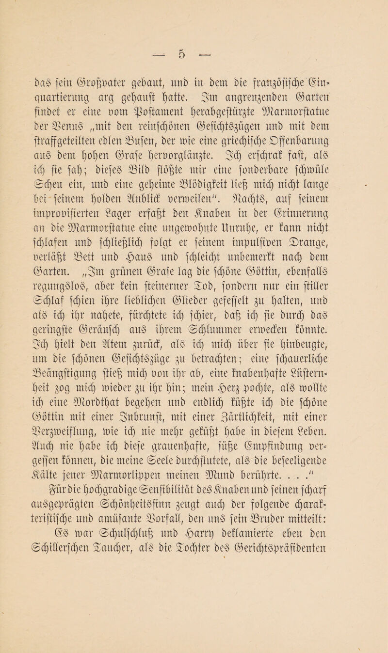 0 baffem ©rofjoater gebaut, unb iit bem bie frangöjtfdje (Sin* quartterung arg gekauft tjatte. Sm angragertben ©arten ftnbet er eine oottt Iß oft am ent I) e r ab g e ft ü rg t e DJcarmorftatue ber SSenttS „mit ben rein frönen ©eftcbtS^ügen nnb mit bem ftraffgeteilten eblen 33ufen, ber mie eine grted)ifdje Offenbarung aus bem f)oI)en ©rafe beniorglängte. 3cf) erfd)rat faft, als icf) fte fat); biefeS 33ilb flöhte mir eine fonberbare fdjmüle 2 eben ein, unb eine geheime 33löbigteit lief; mid) nicht lauge bei feinem bolbeit 2lnbltct oermeilen. 3tad)tS, auf feinem improoifterteit Säger erfaßt ben Knaben in ber ©rimterung an bie 9Jcarmorftatue eine ungemobitte Unruhe, er tann nid)t fdilafett unb fd^ttefgHd) folgt er feinem tmpttlftüen ^Drange, nerlägt bBett unb £auS unb fd)leid)t unbemerlt nad) bem ©arten. „3>nt grünen ©rafe lag bie fdföne ©bttin, ebenfalls regungslos, aber teilt fteiiterner ©ob, fonbern nur ein ftiller 2d)lar fdjien ttjre lieblichen ©lieber gefeffelt pi halten, unb als id) ihr natjete, fürchtete id) fd)ter, bafg td) fte bttrd) baS geringfte ©erditfch aus ihrem Schlummer ermeefen tonnte. 3d) hielt ben Sltem gttrücb, als id) mid) über fte btnbeugte, um bie fronen ©eftchtSgüge gu betrauten; eine fd)auerlid)e 23eängftigung flieg mid) oott ihr ab, eine tnabenl)afte Stiftern- beit 30g mich mieber §tt ihr bin; mein £er$ podde, als mollte ich eine 33corbtl)at begehen ittib enbitd) tüffte id) bie fd)öne ©bttin mit einer Subrunft, mit einer 3ärtlid)teit, mit einer IBeggoeiflung, mie id) nie mehr getilgt f)dbe in biefem Sebeit. 2lud) nie habe id) biefe grauenhafte, füge ©mpfhtbung oer- geffen tön neu, bie meine 2eele burd)flutete, als bie befeeligenbe teilte jener 50tarmorlippeit meinen dftititb berührte. . . . ^ür bie l)ocbgrabige2enftbilität beS Knaben unb feinen fd)arf ausgeprägten 2d)önbeitSftnn geugt and) ber folgeitbe d)arat- teriftifdfe unb amüfaitte Vorfall, ben uns fern 33ruber mitteilt: ©S mar 2d)ulfd)luf; unb harrt) betlamierte eben ben 2d)illerjd)en Saueber, als bie Sodjter beS ©erid)tSprüftbenten