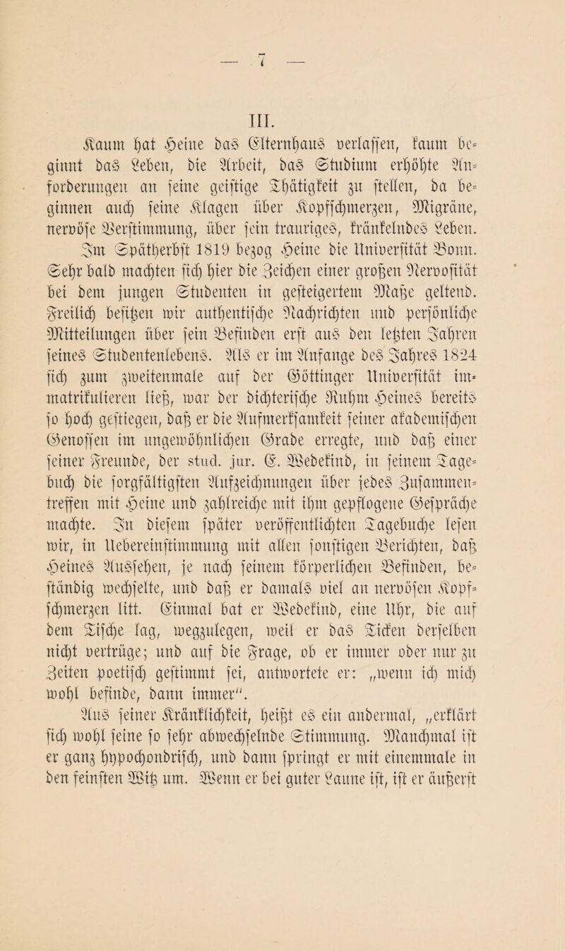 t III. Äaunt t)Cit feilte baS ©IternbauS oerlaffett, faunt be¬ ginnt baS Öebett, bxe Arbeit, baS ©tubiimt erljöljte 9ln* forberungeit an feine geifttge mbätigfeit 31t [teilen, ba be¬ ginnen and) feine Klagen über ^opffcfymet^en, Migräne, neroöfe ©erftimmung, über fein trauriges, fränfelnbeS Sebem gut ©pätberbft 1819 begog §eine bie Itnioerfität 33omt. ©eljr halb machten fiel) hier bie 3etd)eit einer großen Diermofitctf bei bem jungen ©tubenten in gefteigertent Mape geltenb. greilidj befreit mir autljentifd)e ?iad)rid)ten mtb perföttlidje Mitteilungen über fein tßeftnben erft aitS beit lebten gab reu feines ©tubentenlebenS. 311S er im Anfänge beS gapreS 1824 fidj ^unt gmeitewnale auf ber ©öttinger Itnioerfität im* matrifulieren lieg, mar ber bidjterifdje Siitprn feines bereits jo podj geftiegen, baff er bie 2ittfmerff amfeit feiner afabemifd)en ©enoffen im ungemöpnltdjeit ©rabe erregte, mtb baff einer feiner greunbe, ber stud. jur. Söebefinb, itt feinem Sage- bttdj bie jorgfältigften 2-tufeeidjnmtgett über jebeS Bttfammen- treffen mit feilte mtb ^aplreidje mit iljm gepflogene ©efprädje ntadjte. Sn btefem fpdter oerbffentlid)ten gagebudje lefeit mir, in Itebereinftimmung mit allen fonftigen 23eridjten, baff feines iduSfepen, je it ad) feinem forperlidjeit Befinden, be- ftanbig medjjelte, mtb baf] er damals oiel an neroöfen $opf* fdjmetpen litt, ©inmal bat er 3Bebefittb, eine Upr, bie auf bem ©ifepe lag, megjulegen, meil er baS ©iden berfelben nid)t oertrüge; mtb auf bie grage, ob er immer ober nur 31t Beiten poetifdj gestimmt fei, antmortete er: „meint id) rniep mopl befinde, bann immer. -2luS feiner Jlränflicpfett, peifjt eS eilt anbermal, „erflärf fid) mof)l feine fo fepr abmedjfelnbe (Stimmung. Mandpnal ift er gang pppoeponbriffp, mtb bann fpringt er mit einemmale in ben feinften 2Bip um. SBenn er bei guter Öaurte ift, ift er äuperft