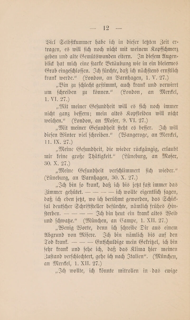 tragen, eS null fid) nod) nid)t mit meinem ßopffdjmerj geben nttb alte ©emütsmunben eitern. Sn biefent Stugen- btid tfat nticf) eine ft arte tBetcinbung mie in ein bleiernes Ofrab eingefd)toffen. Sd) fürchte, baff td) nädfftenS ernftlid) Iran! merbe. (Sonbort, an SBarntjagen, 1. V. 27.) „33in gn fdftedjt geftimmt, and) franf nnb nermirrt nm fdjreiben grt fömten. (Vonbon, an Werdet, I. VI. 27.) „Seit meiner ©ejunbtfeit mitl eS fid) nod) immer itic£)t gang beffent; mein atteS ^opfleiben mitl nid)t meidfen. (Vonbon, an Sofer, 9. VI. 27.) „Sit meiner ©efunbtfeit ftetft eS beffer. Sd) mitl biefeit hinter riet fcffreiben. (Sangeroge, an Serdet, II. IX. 27.) „9Jtehte ©efunbfieit, bie mieber rüdgäitgtg, ertaubt mir feine groffe Slfütigfeit. (Snnebitrg, an Sofer, 30. X. 27.) „Seine ©efunb^eit nerfd)limmert fid) mieber. (Suneburg, an SSarnljagen, 30. X. 27.) „Sd) bin fo franf, baff id) bi§ jefct faft immer baS Bimmer gehütet.-icf) mottte eigenttid) fagen, baff id) eben jetgt, mo id) berühmt gemorben, baS @d)id= fat beutfdjer ©dfriftftelter befürchte, ltämltdj fritffeS £in» fterben.-Sd) bin t)ent ein franf altes Seib nnb fdjma&e. (Süttdjen, an ©ampe, 1. XU. 27.) „Senig Sorte, beim id) fdjretbe S)ir ans einem 5lbgrunb non Stfere. Sd) bin itämlidj bis auf beit Sob franf.-(Sntfcffulbige mein ©efrifget, id) bin fet)r franf nnb fet)e id), baff baS ßlima f)ter meinen Ouftanb nerfdjtedjtert, get)e id) nad) Statten. (Snitdfen, an Werdet, 1. XII. 27.) „Sd) mottte, id) fonnte mitrotten in - baS einige