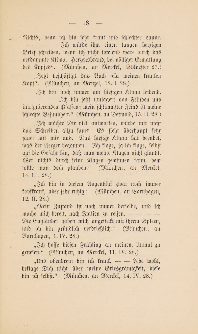 13 s3iid)t§, beim td) bin fel)r freut! unb fd)led)ter Saune. -3d) mürbe ifmt einen langen (jetzigen iBrief fdjreibeit, trenn td) nid)t totelenb träte bttref) ba§ rerbamtnte JÜinta. her^en^branb, bei rolliger (Srmaffung be§ JvopfeS. (93cünd)en, an 93cerdel, Dplrefter 27.) „Setjt beschäftigt ba§ 3htd) fef)r meinen franfen 5l'opf/v* (33iünd)en, an SDlengef, 12, 1. 28.) „3d) bin nod) immer am ^ieftgeit jüima leibenb. -- Sd) bin jept umlagert ron Reinheit unb intrignierenben Pfaffen; mein fd)limmfter geinb ift meine fd)led)te ©efunbpeit. (93lünd)en, an Detntolb, 15. II. 28.) „3cb möd)te 'Dir riel antmorten, mürbe mir nicht baö (Schreiben aüjtt fatter. fiept überhaupt fepr fatter mit mir au§. Da» piefige ätlirna hat beenbet, ma§ bei: Iterger begonnen. 3cp flage, ja id) ftage, felbft auf bie ©efapr hin, baff man meine Klagen nicht glaubt. 38er nichts butep feine Klagen gerrinnett famt, bent fodte man boep glauben. (3Jcttnd)en, an SJietdel, 14. III. 28.) „Dcp bin in btefent Üugenblicf prar nod) immer fopffranf, aber fepr rttpig. (93tünd)en, an 3>arnpagen, 12. II. 28.) „93cein Buftanb ift noch immer berfelbe, unb id) maepe mich bereit, nad) Italien gu reifen.-— Die (Sttglänber l)aben mid) angeftedt mit intern ©pleen, rutb id) bin grünblich r erbrief liep. (93iüncf en, an 3>antpagen, l. IV. 28.) „3cp hoffe biefen grüpling an meinem Unmut $u genefen. (3Dcünd)en, an 93ierdel, 11. IV. 28.) „Unb obenbrein bin id) franf.-Sebe mopl, beflage Dich nicht über meine ©rieägrämigfeit, biefe
