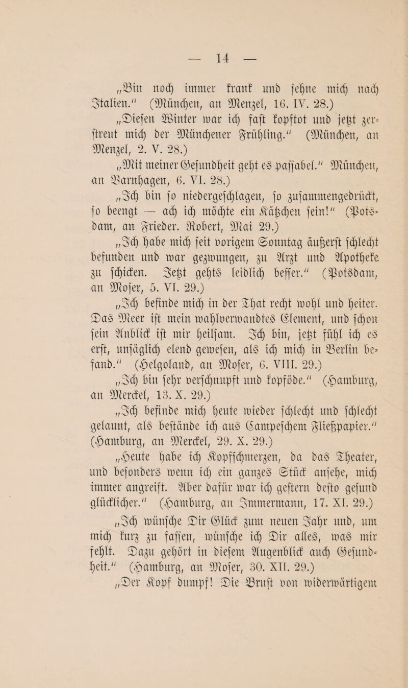 „©in nod) immer fraitf unb jeljne mtcf) itad) Statten.“ (SDlündjen, an sDlen^et, 16. IV. 28.) „liefen SBinter mar id) faft fopftot unb jept $er» ftreut mid) ber OTtndfener grittjling.'' (93hutd)eu, an Menget, 2. V. 28.) „s33cit meiner ®efunbljeit geljt eS paff ab et.“ 93lündjen, an ©arnijagen, 6. VI. 28.) „Sdj bin jo niebergejdjlagen, jo ^ufammengebrücft, jo beengt — ad) id) mödjte ein Äa&djen fein!“ (Spots* baut, an grieber. Robert, 931 ai 29.) ,,Sd) Ijabe mid) jeit oorigem (Sonntag aujjerft fdjtedjt befunbeit unb mar gelungen, 31t 3lrjt unb 2lpotIjefe 31t fdjiden. Seid gef)tS leiblid) beffer.“ (SßotSbam, an 9Jcojer, 5. VI. 29.) ,,Sd) befinbe ntid) in ber DIjat redjt mol)t unb Reiter. DaS s33ieer ift mein maljlnermanbteS (Element, unb fdjon jeirt 9lnblid ift mir t)eitjam. Sd) bin, je|t füt)t id) eS erft, unf>idj elenb gemefeit, als id) mid) in ©erlitt be= fanb. O&elgolanb, an 2Jtofer, 6. VIII. 29.) ,,Sd) bin feljr oerjd)nupft unb topföbe.“ (Hamburg, an Werdet, 18. X. 29.) „Sdj befinbe mid) t)eute mieber jd)ted)t unb fdjledjt gelaunt, als beftänbe id) aus ©ampefdjem gtiejjpapier. (Hamburg, an 93Ierdel, 29. X. 29.) „feilte l)abe id) ^opffdjnteqen, ba baS Beater, unb befonberS menn id) ein ganzes (Stüd anjelje, ntid) immer angreift. 2tber bafxtr mar id) geftern befto gefttub gtüdlidjer.“ (Hamburg, an Smmermamt, 17. XI. 29.) „Sdj müufd)e (Dir ©littf $um neuen Saljr unb, um mid) furj p faffen, müttfdje td) Dir alles, maS mir fefjlt. Dap gehört in biefem 21ugenblid and) ©ejunb- I)eit.“ (Hamburg, an 931ojer, 30. XII. 29.) „Der $opf bitmpf! Die ©ruft 001t mibermärtigent
