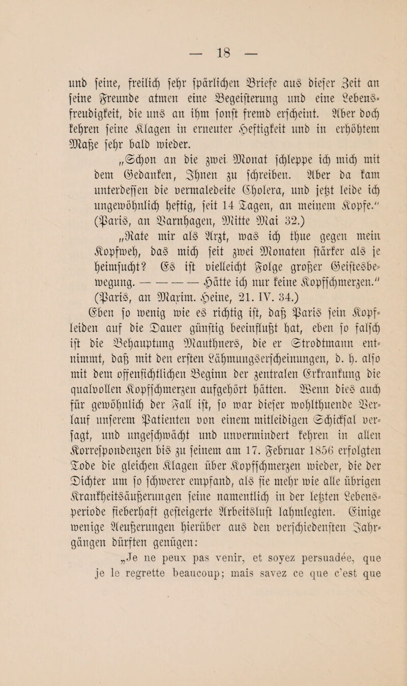uitb feine, fretltd) feßr fparlid)en Briefe au§ biefer Seit an feine greunbe atmen eine ^Begeiferung itnb eine Gebens* freubigfeit, bie m§> an ißm fonft fremb erfdjeint. ?(ber bod) feßren feine Klagen in erneuter £eftigfeit unb in erßößtem Jftaße feßr halb mieber. „(Scßon an bie ;$mei Jlionat fcßleppe id) mid) mit bern (gebauten, gßnen $u fdjreiben. 9(ber ba tarn unterbeffen bie oermalebeite ©ßolera, unb jeßt leibe id) ltngemößnlid) heftig, feit 14 Sagen, an meinem $opfe. 0$ari§, an 2Bantßagen, DJlitte 9)1 ai 32.) „Jiate mir al§> 5lrjt, ma§> id) tßue gegen mein ^opfmeß, ba§ mid) feit gmei Monaten [tarier al§> je §eimfuc$)t? ift oielleicßt golge großer ©eifteSbe* megnng.-fnitte id) nur feine $opffdjmer$en. (SßariS, an SDlajcim. $eine, 21. IV. 34.) @ben fo menig mie e<3 richtig ift, baß $ari3 fein $opf= leiben auf bie Sauer günftig beeinflußt bat, eben fo falfd) ift bie 33eßauptung 9)lautßner8, bie er (Strobtmann ent* nimmt, baß mit ben erften 2aßmung§erfd)einungen, b. 1). alfo mit bem offenfidjtIi(ßen beginn ber zentralen (Srfranfung bie qualoollen Jlopffcßmer^en auf gehört ßätten. SBenn bie§ aud) für gemöljnlidj ber galt ift, fo mar btefer moßltßuenbe 23er* lauf nuferem Patienten oon einem mitleibigen ©djicffal oer= fagt, unb nngefcßmäcßt unb unoerminbert feßren in allen ^orrefponben^en bi§ 31t feinem am 17. gebruar 1856 erfolgten Sobe bie gleichen Klagen über ^opffdjmer^en mieber, bie ber Siißter um fo fdpoerer empfanb, al§ fie meßr mie alle übrigen tonfßeitöäußentngen feine namentlich in ber leßten £eben§* periobe fieberhaft gefteigerte 2lrbeit§Iuft laßmlegten. Einige menige 21eußerungen hierüber aus> beit oerfcßiebenften gaßr* gangen bürften genügen: „Je ne peux pas venir, et soyez persuadee, que je le regrette beaucoup; mais savez ce que c’est que