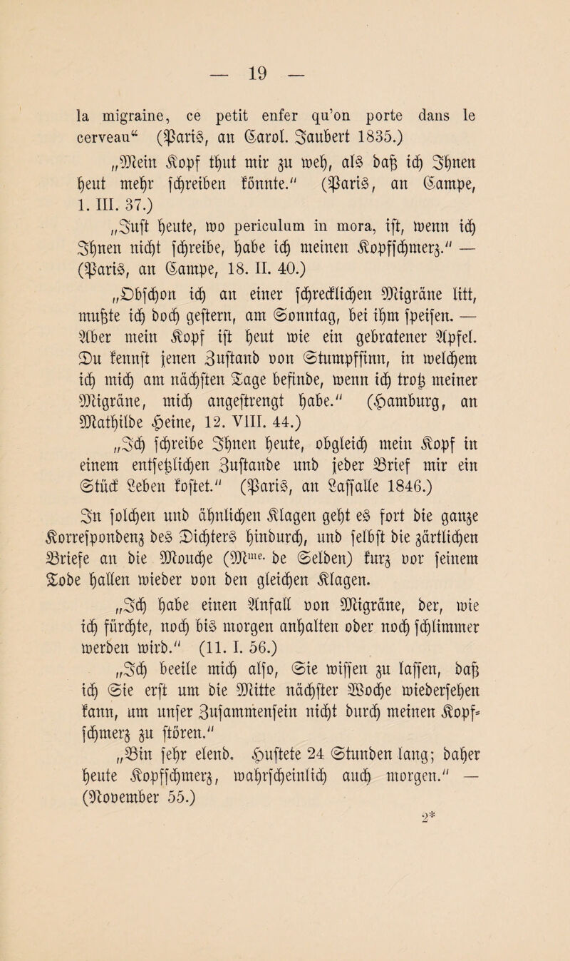 la migraine, ce petit enfer qu’on porte dans le cerveau“ (SßariS, an ©arol. Säubert 1835.) „9Jiein $opf ttmt mir 31t tuet), al§> baff idj Stuten Ijeut met>r fcfjreiben tonnte. (Sßarfö, an ©ampe, 1. III. 37.) „Sufi f)eute, wo periculum in mora, xft, toenn idj Sonett ttidjt fdjreibe, fjabe idj meinen ^vopffd)mer3. — (^}ari$, an dantpe, 18. II. 40.) „Dbfdjon id) an einer fdjretflidjen Migräne litt, muffte idj bocf) geftern, am Sonntag, bei itjm fpeifen. — 2lber mein $opf ift fyeut toie ein gebratener 2tpfet. 2)u tennft jenen Buftanb oon Stumpffinn, in toetdjem idj mict) am nädjften Sage befinbe, toenn i(tj troS meiner TOgräne, midt angeftrengt habe. (Hamburg, an gjlatyitbe £eine, 12. VIII. 44.) „Sdj fdjreibe Sitten Ijeute, obgleich mein $opf in einem entfestigen Buftanbe nnb jeber 33rief mir ein Stücf Seben ioftet. (^ari§, an Saffalte 1846.) Sn fotzen nnb ä^ntic^en Etagen get)t e§ fort bie gan^e ßorrefponbeng be§ $)idjter§ tpnburdj, nnb fetbft bie gärttidjen Briefe an bie 9Jtoudje (9Jcme- be (Selben) fur§ oor feinem Sobe Ratten toieber oon ben gleiten Klagen. „Sdj t)abe einen Stnfalt oon 5üligrdne, ber, loie idj fürste, nodj bi§ morgen an^atten ober nodj fdjtimmer toerben toirb. (11.1. 56.) „Sdj beeile mict) atfo, (Sie toiffen 3U taffen, baff id) Sie erft um bie Sflitte nddjfter 3Bod)e toieberfefyen tann, um nufer Bufammenfein nicf)t burdf) meinen $opf= fdjmerj ftören. „38in fet)r etenb. duftete 24 Stunben lang; baljer tjeute jlopffdjmerj, rr>a^rfd)eintict) auch morgen. — (Dlooember 55.) -2*