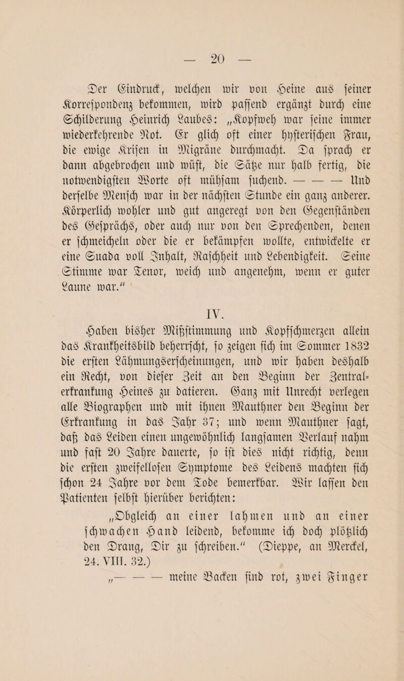 ©er ©inbrucf, melden mir oon feilte au§ feiner korrefponbeng befomnten, mirb paffenb ergänzt burcb) eine (S^ilberung Heinrich 2aube§: „kopfmeh mar feine immer mieberfel)renbe sJiot. ©r glid) oft einer ^pfterif^en grau, bie emige krifen in SDßigrane burdjmadjt. ©a fpracf) er bann abgebrochen nnb müft, bie ©ä^e nur halb fertig, bie notmenbigften Sorte oft mühfant fudjenb.-Hub berfelbe DJcenfch mar in ber nadjften ©titnbe ein gang anberer. körperlich mol)ler uitb gut angeregt oon ben ©egenftänben be3 ©efprädj§, ober and) nur oon ben ©predjenben, beiten er fchnteicheln ober bie er befämpfeit mollte, entmidelte er eine ©itaba oolt ©nhalt, 3iafd)heit nnb Sebenbigfeit. ©eine ©timrne mar ©enor, meid) nnb angenehm, menn er guter Saune mar. IV. fabelt bisher TOffftimmung nnb kopffd)iitergen allein ba3 kranlheitSbilb beherrfdjt, fo geigen fid) im ©ommer 1832 bie erften £&hmung§erfd)einungen, nnb mir höben be^hölb ein tRed)t, oon biefer 3eit an ben ^Beginn ber 3^tral= erfranfung $eine§ gu batieren. ©ang mit Unrecht oerlegen alle ^Biographen nnb mit ihnen 9Jtautt)ner ben ^Beginn ber ©rfranfung in ba3 ©al)r 37; nnb menn DJiauthner fagt, baff ba§> Seiben einen itngemöhnlicf) laitgfamen Verlauf nahm nnb faft 20 3al)re bauerte, fo ift bie§ nidb)t richtig, beim bie erften gmeifellofen ©pmptome be3 SeibenS machten [ich fd)on 24 ©ahre oor beut ©obe bemerfbar. Sir laffen ben Patienten felbft hinüber berieten: „©bgleicfj an einer lahmen nnb an einer fd)machen £anb leibeitb, befomme id) hoch plöhlid) ben ©rang, ©ir gu fd)reiben. (©ieppe, an 5D7ercfeI, 24. VIII. 32.) n meine ^Bad'en finb rot, gm ei ginger