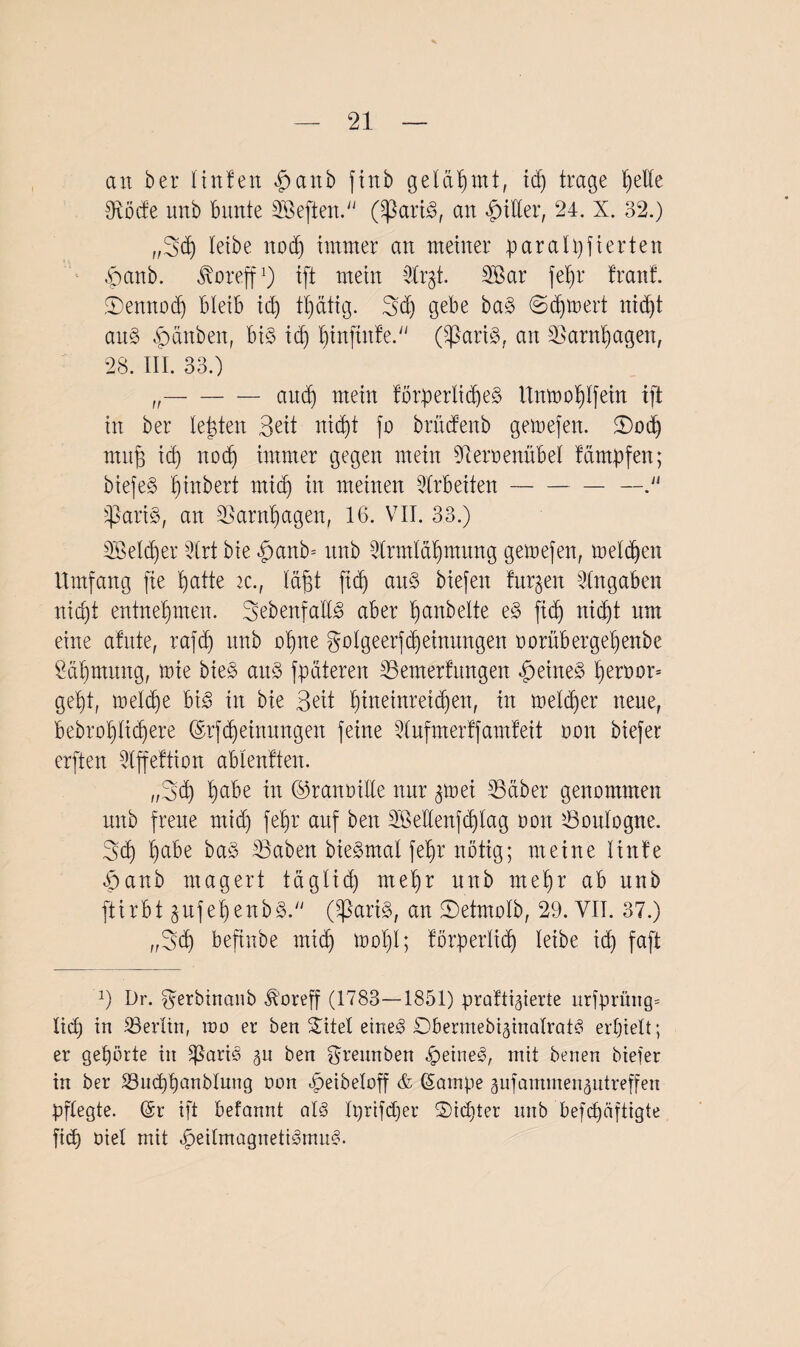 an ber linfen §anb fittb gelähmt, id) trage f)ette fRöde unb bunte heften. (SßartS, an Inder, 24. X. 32.) „Bd) leibe nodj immer an meiner paralpfierten fmnb. ^oreff1) ift mein 52tr§t. 3Bar febr tränt. SDettnodj bleib id) tbdtig. Bd) gebe bag (Sdjtoert nid)t attg Rauben, big id) binftute. (fßarig, an S3arnt)agen, 28. III. 33.) „—-and) mein törperltcbeg Umnoblfein ift in ber testen Beit nid)t fo britdenb geinefen. 2)od) mufj ict) nod) immer gegen mein 9dernenübel tampfen; biefeg ^inbert rnid) in meinen Arbeiten-— fparig, an 23arnf)agen, 16. VII. 33.) 2Öeld)er 5lrt bie |>anb= unb fdrmlabmung gemefen, melden Umfang fie tiatte ic., läfjt fid) aug biefeit turnen Angaben nic^t entnehmen. Bebenfadg aber ^anbelte eg ficb) nidjt um eine atnte, rafdj nnb ohne golgeerfdjeinungen norübergebertbe Säbmung, tote bieg and fpäteren SSemerfungen |>eineg b)err>or= getjt, meld)e big in bie Beit ^tneinreitdjen, in tneldfer neue, bebro'blidfere (Srfdfeinungen feine fdufmertfamteit non biefer erften 3lffettion ablentten. „Beb beibe in ©rannide nur ^tnei SSctber genommen unb freue mid) febr auf beit 2Öedenfd)lag non söoulogne. Bd) b<vbe bag Saben biegmal febr nötig; meine linte |)anb magert täglid) mehr unb mehr ab unb ftirbt jrtfebenbg. (Sßarig, an ©etmolb, 29. VII. 37.) „Beb beftnbe mich mol)!; törperlid) leibe id) faft x) Dr. ^erbinaub ^'oreff (1783—1851) profitierte urfprfing* lid) in ^Berlin, ioo er ben SSTitel eineg Obermebiginalratg erhielt; er gehörte in fßarig gu ben grennben |eineg, mit benen biefer in ber S3ud)banölung non f)eibeloff & (Sampe äufammen^ntreffen pflegte. (Sr ift befannt alg Iprifdfer ©id)ter unb beschäftigte fid) oiel mit fjeitmagnetigmug.
