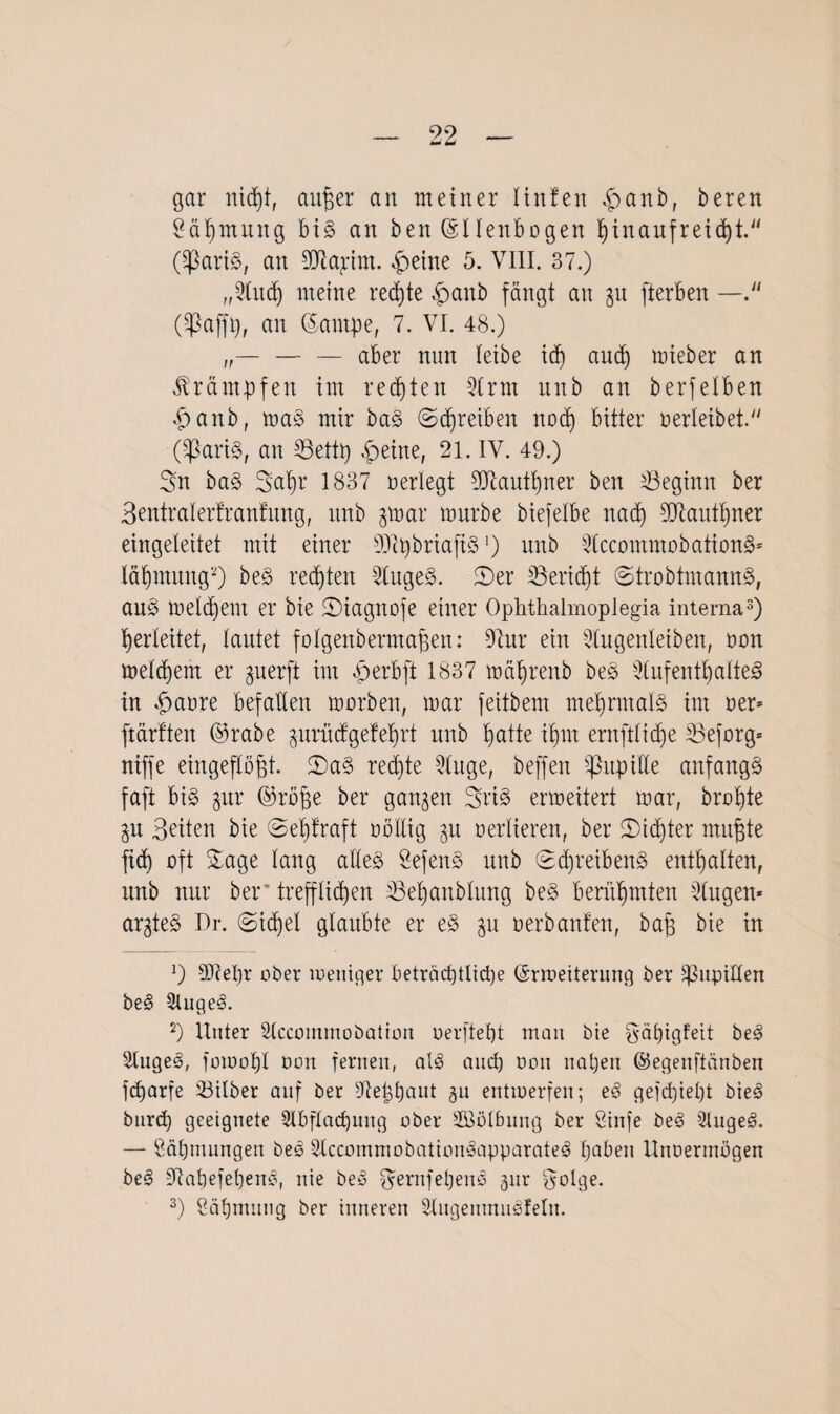 gar nid)t, attper an meiner liniert £anb, beren Säpmung bis an ben (Sllenbogen l)inaufreid)t. (SßariS, an SDfcajrim. $etne 5. VIII. 37.) „Sind) meine redete £>anb fängt an gu fterben — (^ßaffp, an ©antpe, 7. VI. 48.) — — aber nun leibe idj and) mieber an Krämpfen im regten 2lrm nitb an berfelben <£>anb, toa§ mir baS (Schreiben nod) bitter verleibet. Claris, an S3ettp £eine, 21. IV. 49.) Sn baS Sapr 1837 neriegt Sdtautpner ben ^Beginn ber Bentraiertranfung, itnb gmar mürbe biefelbe nadi SJtautpner eingeleitet mit einer SOlpbriaftS •) unb SlccommobationS* läljmung*) beS rechten SlugeS. 2)er IBeridjt (StrobtmannS, auS meinem er bie ©iagnofe einer Opkthalmoplegia interna3) Verleitet, lautet folgenbermafjett: Stur ein Stugenleiben, non meinem er guerft im V) erb ft 1837 mäfjrenb beS SlufentpalteS in $anre befallen mnrben, mar feitbem mehrmals im ner* ftärtten @rabe gurüdgefeprt unb patte ipm ernftiidje äBeforg= niffe eingepjgt. £)a§ redite Singe, beffen Pupille anfangs faft bis gur ©röpe ber gangen Sri§ ermeitert mar, braute gu Beiten bie ©eptraft nnltig gu verlieren, ber £>id)ter mufjte fid) oft Sage lang alles SefenS unb (EtpreibenS enthalten, nnb nur ber“ treppen Bepanblung beS berühmten Singen* argteS Dr. ©tcpel glaubte er eS gu nerbanfen, bap bie in ]) 2DceI)r ober weniger beträchtliche ©rmeiterung ber Pupillen beS 5luge3. 2) Unter Slccommobation nerfteht man bie Säpigfeit beS Slugeä, foiuopl non fernen, als auch non nahen ©egettfiänben fcparfe Silber auf ber Stephaut gu entwerfen; eS geicpiept bieS btird) geeignete Slbftacpung ober Wölbung ber Cinfe beS SlugeS. — Zähmungen beS StccominobationSapparateS haben Unoermögeu beS StapefepenS, nie beS ^ernfepenS gur fgolge. 3) Sähmung ber inneren Slngenmnsfeln.
