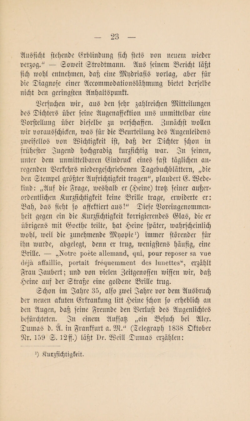 BuSjidjt ftet)enbe (Mdinbung fid) ftetS mm neuem mieber t>er§og.y; — Srmeit Strobtmann. BuS feinem Beridd täfft ft cf) mof)t entnehmen, baff eine BlpbrtafiS rnnlag, aber für bie Siagnofe einer BccommobationSläfimung bietet berfetbe nid)t ben geringften Bnf)attSpunft. Berfudjen mir, aus ben fefir ^afdreidjen Biitteilungen beS Sic^terS über feine Bugenaffeftion uns unmittelbar eine Borftedung über biefelbe 31t rerfd)affen. Bunäd)ft moden mir PorauSfdficfen, ma§ für bie Beurteilung beS BugenleibenS gmeifeÜoS mm dßidftigfeit ift, baff ber Sidder fdjmt in früfjefter Sugenb fmdfgrabtg fur§fid)ttg mar. Sn feinen, unter bent unmittelbaren ©inbrucf etneS faft täglichen am regenben Berfet)rS ntebergefcpriebenen Sagebucptcittern, „bie ben ©tempel gröffter Bufrid)tigfeit tragen“, pfaubert (5. dßebe= finb: „Buf bie grage, meSfjatb er (Beine) trat} feiner andern orbenttidfen ^ur^fic^tigfeit feine Bride trage, ermiberte er: Bafi, ba§ fielet fo affeftiert aus!“ Siefe Boreingenommen» Beit gegen ein bie jtur^fiditigfeit forrigierenbeS @ta§, bie er übrigens mit ©oeffie teilte, f)at Beine fpäter, mafmfdfeintid) mof)t, meit bie ^ttnefimenbe Blpopie1) immer ftbrenber für ibn mürbe, abgelegt, benn er trug, menigftenS häufig, eine Bride. — „Notre poete allemand, qui, pour reposer sa vue deja affaillie, portait frequemment des limettes“, er^äf)tt grau Säubert; unb mm rieten Beitgenoffen miffen mir, baff Beine auf ber Straffe eine gotbene Bride trug. Sd)on im Sa^re 35, atfo gmei Sn^re rar bent BuSbruch ber neuen afnten ©rfranfung litt Beine fdjon fr erheblich an ben Bugen, baff feine greunbe ben Bertuft beS BugentiditeS befürchteten. Sn einem Stuffa^ ,;ein Befud) bei Btep. SttmaS b. B. in granffurt a. Bi.“ (Setegraph 1838 £)ftober Br. 159 S. 12 ff.) täfft Dr. dB eilt SuntaS erzählen: ]) üur^fidjtigfeit.