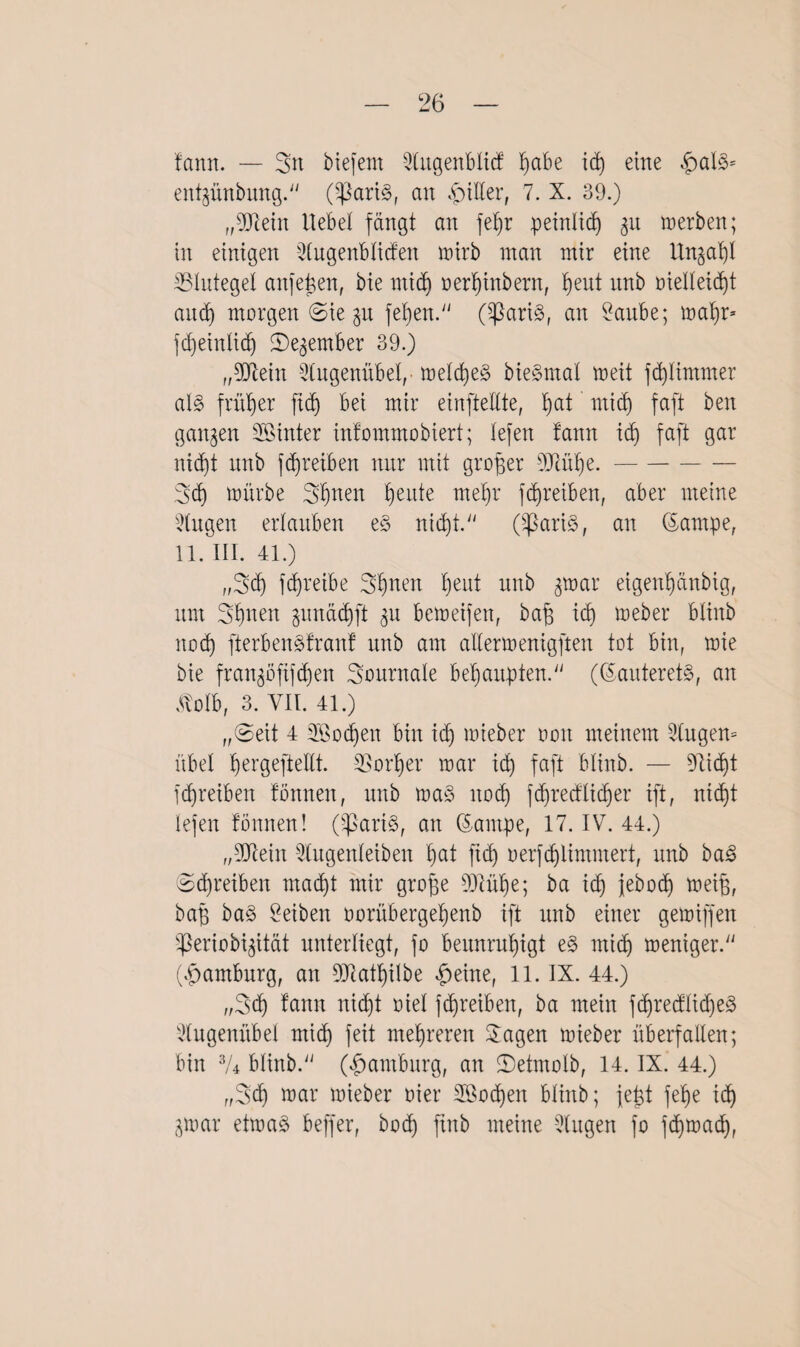 fann. — 3n biefem Slitgenblicf ßabe i<ß eine entgünbung. (^ßartS, an filier, 7. X. 39.) „Mein Hebel fängt an feßr peinlich 31t inerben; in einigen Slugenbliden mirb man mir eine Unga^I ^Blutegel anfeßen, bie micß oerßinbern, bient rtnb oielleicßt and) morgen (Sie gu feßen. Claris, an Saube; maßr* fcßeinlicß S)egember 39.) „Mein Stugenübel,- melcßeS bieSmal meit fcßlimmer al§ früher ftcß bei mir einftellte, b)at midi faft ben gangen hinter infommobiert; lefen fann icß faft gar nidbit nnb fcßreiben nur mit großer Muße.- 3<ß mürbe 3ßuen ßeute rneßr fcßreiben, aber meine Singen erlauben eS nicßt. OßariS, an ©arnpe, 11. III. 41.) „3<ß fcf)reibe 3ßnen ßeut nnb gtoar etgenßänbig, um 3ßnen gunädjft gu bemetfen, baß icb» meber blinb und) fterbenSfranf nnb am allermenigften tot bin, mie bie frangöfxfcßen Journale behaupten. (©auteretS, an Äolb, 3. YII. 41.) „Seit 4 SBocßen bin icß mieber oon meinem Stugen» übel ßergejteHt. SSorßer mar id) faft blinb. — fließt fcßreiben fönnen, nnb maS ltocß fcßredlicßer ift, nicßt lefen fönnen! (SßariS, an (5ampe, 17. IV. 44.) „Mein Slugenleiben ßat ftcß oerfcßlimmert, nnb baS (Scßreiben macßt mir große Müße; ba icß jebocß meiß, baß baS Reiben oorübergeßenb ift nnb einer gemiffen <ßeriobtgität unterliegt, fo beunrußigt eS micß meniger. (Hamburg, an Matßilbe £eine, 11. IX. 44.) „3<ß fann nicßt oiel fcßreiben, ba mein fdjredltcßeS Slugenübel micß feit meßreren Sagen mieber überfallen; bin 3A blinb. (Hamburg, an 2)etmolb, 14. IX. 44.) „3cß mar mieber oier Söocßen blinb; jeßt feße icß gmar etmaS beffer, bocß ftnb meine Singen fo fcßmacß,