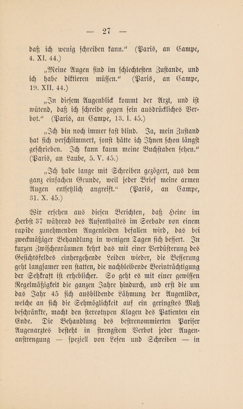 ba£ idj zeitig fdfreiben famt. (SßariS, an ©ampe, 4. XI. 44.) „kleine klugen firtb im fd)fechteften Buftanbe, unb id) biabe biftieren muffen. (ÜßariS, an ©ampe, 19. XII. 44.) „Sn biefern Augenbfid fomrnt ber Argt, unb ift umtenb, baf} id) fdfreibe gegen fern auSbrucflicheS 33er* bat. (SßariS, an ©arnpe, 13.1. 45.) ,,Sd) bin nod) immer faft blinb. Sa, mein Buftanb hat ftd) oerfflimmert, fonft tyatte icf) Seiten fdjon langft gefdjrieben. Sd) fann faum meine Budfftaben fef)en. (^3ari3, an Saube, 5. V. 45.) ,,Sd) ^abe fange mit ©Treiben gezögert, aus bem gang einfachen ©raube, meif feber Brief meine armen Augen entfefgfid) angreift. (SßariS, an ©ampe, 31. X. 45.) 3‘Öir erfefjen aus biefen Berichten, baß feilte im £erbft 37 mäf)renb be§ Aufenthaltes im Seebabe oon einem rapibe gune'hmenben Augenleiben befaßen mirb, ba§ bei gmedmäßiger Beßanblung in menigen Sagen fid) beffert. Sn furzen Btnifd)enräumen fefirt ba§ mit einer Berbüfterung be§ ©ejt<htSfelbeS einf)ergehenbe Selben mieber, bie Befferung geht langfamer oon ftatten, bie nadfbleibenbe Beeinträchtigung ber Sef)fraft tft erheblicher. So geht e§ mit einer gegriffen 9tegefmäßigfeit bie gangen Sahre hinburd), unb erft bie um ba§ Saht 45 fid) auSbifbenbe Zähmung ber Augenliber, mefd)e an fid) bie Sehmöglidjfeit auf ein geringstes 9Ü7aß befcpränfte, macht ben ftereotppen Klagen be§ Patienten ein ©nbe. Sie Behaitbfung be§ beftrenommierten ^ßarifer Augenarztes befteht in ftrengftem Berbot feber Angen* anftrengung — fpegieft non Sefen unb Schreiben — in