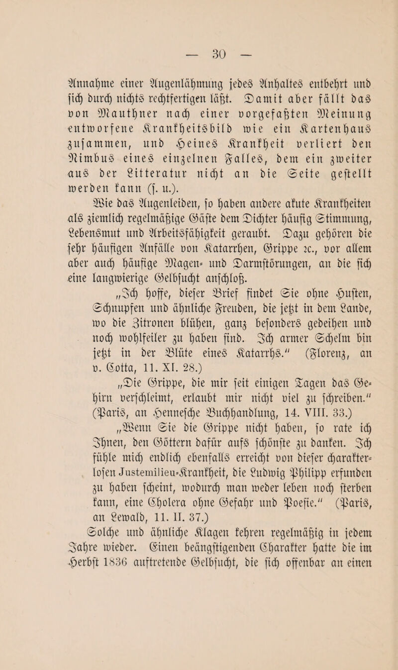 Einnahme einer Slugenlähmung jebeS Inhaltes entbehrt unb fiß burd) nißtS rechtfertigen läßt. Santit aber fällt baS non SDcautb)ixer nach einer oorgefaßten Meinung entworfene GrantßeitSbilb wie ein Gartenhaus gufammeit, unb feines Grantßeit oertiert beit Nimbus eines einzelnen galleS, bem ein fetter aus ber 8itteratur nicht an bie (Seite gefteIIt werben tarnt (f. u.). Sßie baS 2lugenleibett, fo haben anbere afute Gran feiten als ziemlich regelmäßige ©äfte bem Sinter häufig Stimmung, SebenSmut unb Arbeitsfähigkeit geraubt. Sagu gehören bie fehr haußgen Anfälle oon Galanten, ©rippe ic., oor allem aber auch häufige Klägern unb Sarmftörungen, an bie ßch eine langmierige ©elbfußt anfßloß. „Sch biefer Brief ftnbet Sie ohne duften, Schnupfen unb ähnliche greuben, bie jeßt in bem 2anbe, mo bie Büronen blühen, ganj befonberS gebeßen unb noch mohlfeiler 31t haben ftnb. Sch armer Sßelrn bin iefet in ber Blüte eines GatanßS. (glorena, an o. ©otta, 11. XI. 28.) „Sie ©rippe, bie mir feit einigen Sagen baS ©e^ hirn oerfßleimt, erlaubt mir nißt oiel 31t fTreiben. (SßariS, an £ennefße Bnßhanblung, 14. VIII. 33.) „3Benn Sie bie ©rippe nicht haben, fo rate ich Shnen, ben ©öttern bafür aufs fchönfte 31t bauten. Sß fühle miß) enbliß ebenfalls erreicht oon biefer ßaratter* lofeit Justemilieu=Grantheit, bie £ubwig erfunben 3u haben fßeint, wobrtrß man meber leben itoß fterben tarnt, eine ©fjolera ohne ©efahr unb spoefte. (SßariS, an Öewalb, 11. II. 37.) Solche unb ähnliche Gingen lehren regelmäßig in jebem Saßre mieber. ©inen beängftigenben ©harafter hatte bie im £>erbft 1836 auftretenbe ©elbfußt, bie fiß offenbar an einen