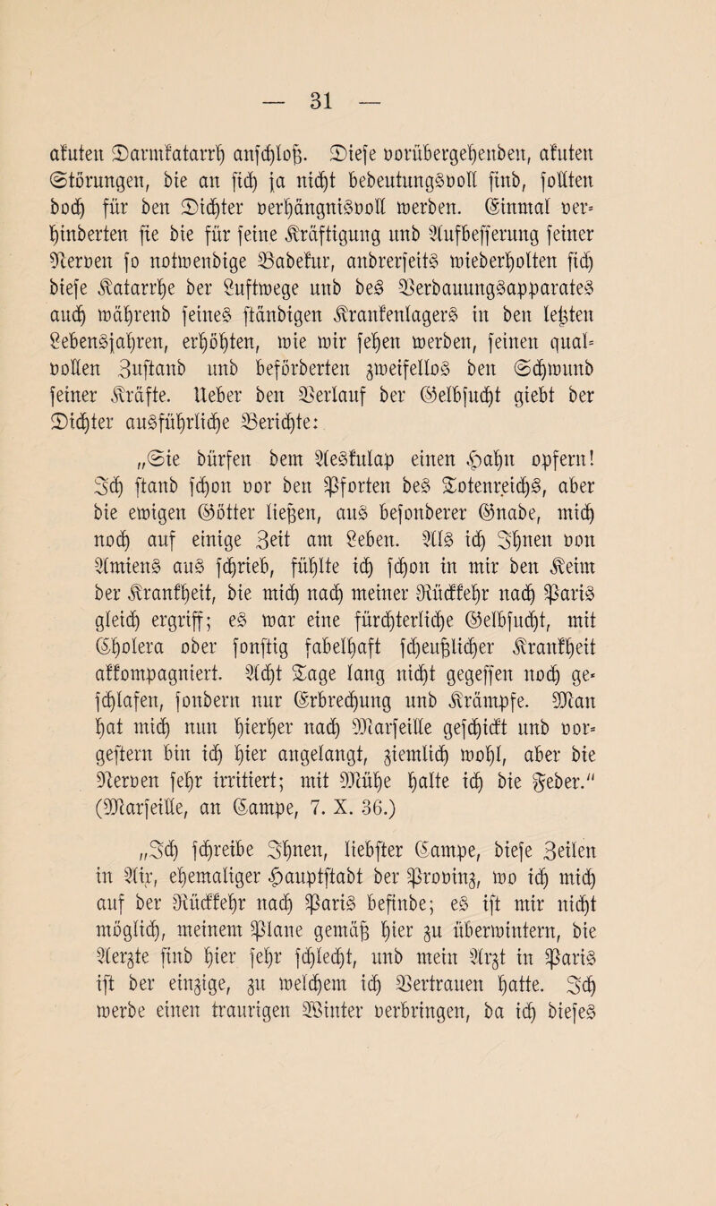 afuteit Sarmtatarrh anfchloff. SDtefe oorübergehenben, aluten Störungen, bie an ftd) ja nicht bebeutungSooll jtnb, foüten bod) für ben Sinter oerhängniSooll merben. ©inmal oer= Huberten fte bie für feine Kräftigung unb Stufbefferung feiner fernen fo notmenbige habetur, anbrerfeitS mieberholten fid) biefe Katarrhe ber önftroege nnb be3 SBerbauurtgSapparateS and) mährenb feinet ftänbigen KranfenlagerS in ben leiden Lebensjahren, erhöhten, tute mir felfen merben, feinen quäl* oollen Buftanb unb beförderten jmeifelloS ben Schm unb feiner Kräfte, lieber ben Verlauf ber ©elbfucht giebt ber Sinter au§füb)rlid)e ^Berichte: „Sie bürfen beut LleSfulap einen hal)n opfern! 3<h ftanb fdjott oor ben Pforten beS SotenreichS, aber bie emigen ©ötter liefen, aitö befonberer ©nabe, mid) nod) auf einige Beit am Leben. 31IS id) St)nen oon SlmienS aus fdjrieb, füllte id) fd)on in mir ben Keim ber Kranfheit, bie mid) nad) meiner Otücffeljr nach Sßariö gleich ergriff; mar eine fürchterliche @elbfud)t, mit ©holera ober fonftig fabelhaft fcheufjlidjer Krantheit affompagniert. Licht Sage lang nicht gegeffen noch ge* fdjlafen, fonbern nur ©rbredmng unb Krämpfe. Sftan hat mich nun hierher nad) Dtarfeille gefdjidt unb oor= geftern bin ich hier angelangt, ziemlich mol)l, aber bie Heroen fel)r irritiert; mit 9MI)e Ijdlte id) bie gebet’. (LJiarfeiüe, an ©arnpe, 7. X. 36.) „3<h fchreibe Shnen, liebfter ©arnpe, biefe Beilen in Ltir, ehemaliger hauptftabt ber üßrooing, mo id) mich auf ber 0iücffel)r nach ^ariS befinbe; e§ ift mir nicht möglich, meinem pane gemäff hier ^u übermtntern, bie Liebte ftnb hier feljr fchlecht, unb mein Llr^t in sZßari§ ift ber einzige, 31t meinem ich Vertrauen hatte. 3d) merbe einen traurigen Söinter oerbringen, ba ich biefeg