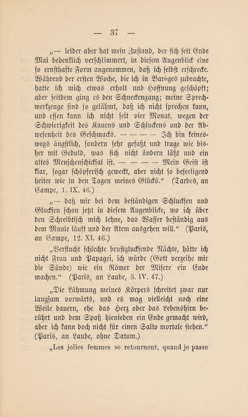 letber aber f)at mein 3uftanb, ber ftdj feit ©nbe 93tai bebenfltd) oerfdflimmert, tn biefem 2htgenblicf eine fo ernftljafte gönn angenommen, baff id) felbft erfd)recfe. 3Bal)renb ber erften 2ßod)e, bte id) in 33areges> ^nbradjte, l)atte id) midj eitoa§ erholt itnb Hoffnung gefd)öpft; aber feitbem ging e3 ben @d)ttecfengang; meine Spred)* merzeuge ftnb fo gelahmt, baft id) nid)t fpredfen fann, nnb effext fann id) nidjt feit oier 93tonat, megen ber @d)toierigfeit bt§> Wartens itnb Sd)lucfen§ nnb ber 3lb* toefenljeit be§ ©efdjmadS.-3>dj bin feinet toeg§ dngftlicf), fonbern fetjr gefaßt itnb trage tote bi§= f)er mit ©ebitlb, toa$ fid) nid)t anbern laßt nnb ein alte§ 9Xenfd)enfd)tcffal ift.-931 ein ©eift ift ftar, fogar ftßöpferifdb) getoedt, aber nitßt fo befeeligenb ßeiter toie in ben Sagen meinet ©lücf3. (SarbeS, an ©ampe, l. IX. 46.) baf) mir bei bem beftänbigen Sdflucffen nnb ©lucffen fd)on jeüt in biefem 2(ugenblicfe, too id) über ben Sdjreibtifd) midj leljne, ba§ SBaffer beftanbig aus bem Seattle lauft nnb ber Ottern auSgeljen toid. (*ßariS, an ©arnpe, 12. XI. 46.) „3SerfIudjt fdjledjte bntftglitdfenbe DMdjte, ßätte id) rticßt grau unb Papagei, id» toürbe (©ott toergeiße mir bie Sünbe) toie ein Corner ber Reifere ein ©nbe machen.'' (SßariS, an Saitbe, 3. IV. 47.) „Sie Süfjmung meines Körpers ftßreitet gtoar nur langfam oortodrtS, unb es mag oielletdjt ttodj eine SBeile bauern, ef)e baS f)er$ ober baS i'ebenSfjirn be¬ rührt unb bem Spaff ßienieben ein ©nbe gemacht toirb, aber id) fann bodj nidjt für einen Salto mortale fteljen. (^ariS, an 2aube, otjne Saturn.) „Les jolies femmes se retournent, quand je passe
