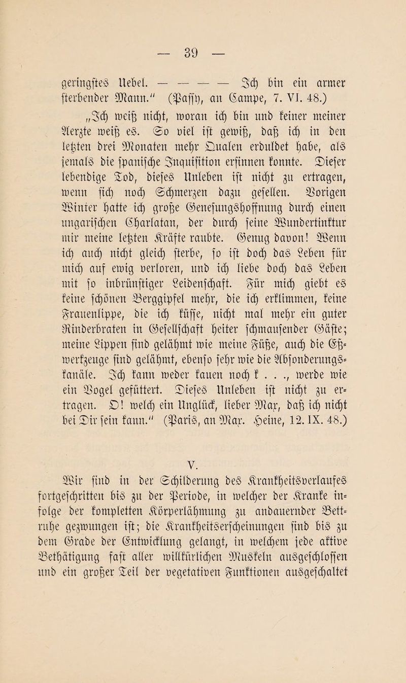 geringfteS Hebel. — —-3>d) bin ein armer fterbenber Bfattn. (Sßajfp, an (fampe, 7. VI. 48.) ,,3d) rociß iticpt, moran id) bin nnb feiner meiner Berate meip eS. @o Diel ift gemip, bap id) in ben lepten brei Monaten rnepr Analen erbnlbet pabe, als jemals bie fpanifcpe Snquijttion erftnnen fonnte. tiefer lebenbige Sob, biefeS Unleben ift nicfjt 311 ertragen, meint fiel) noep ©(pmei^en bagu gefeiten. Vorigen hinter patte id) grope ©enefungSpoffmtng burdj einen mtgarifdjen ©parlatan, ber bttrd) feine Sunbertinftur mir meine lebten Kräfte raubte, ©enug baoon! Senn id) and) nicfjt gleid) fterbe, fo ift bocp baS Seben für mid) auf emig verloren, nnb id) liebe bod) baS Seben mit fo inbrünftiger Seibenfdjaft. gür mid) giebt eS feine fcpöiten Berggipfel rnepr, bie id) erflimmen, feine grauenlippe, bie id) füflfe, niept mal rnepr eilt guter Binberbraten in ©efellfcpaft peiter fdpnaitfenber ©afte; meine Sippen ftnb gelähmt mie meine güpe, and) bie ©p* merzeuge ftnb geläpmt, ebettfo fepr mie bie SlbfonberungS* fanäle. 3d) fann meber faueit noep f . . ., merbe mie ein Bogel gefüttert. SiefeS Unleben ift nid)t 31t er* tragen. £)! meid) ein Unglüd, lieber 9Jtar, bap id) ni(f)t bei 5)ir fein fann. (^ßariS, an 9Jla;r. feilte, 12. IX. 48.) V. Sir ftnb in ber @d)ilberung beS tonfpeitS Verlaufes fortgefepritten bis 31t ber ^ertobe, in melcper ber Traufe in« folge ber fompletten Jvörperläpmung 31t anbanernber Bett* rupe gesmitngen ift; bie JxranfpeitSerfcpeinungen ftnb bis 31t bern ©rabe ber ©ntmidlung gelangt, in melcpent febe affine Betpfttigung faft aller millfürlidfen BiuSfeln attSgefcploffen nnb ein großer Seil ber oegetatioen gunftionen aitSgef(paltet