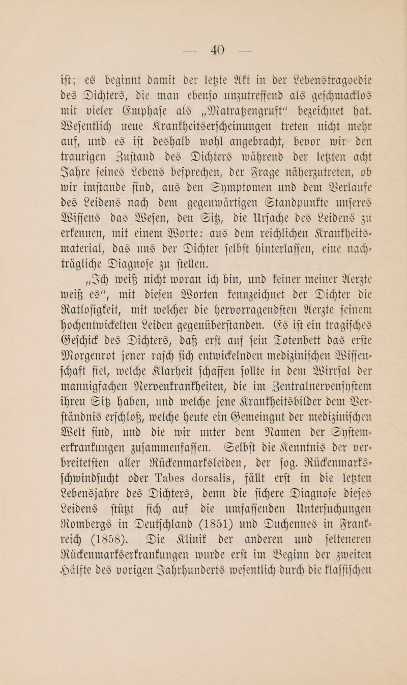 ift; eS beginnt bcmtit ber lebte 9lft in bei* LebenStragoebie be§ ©ichterS, bie man ebettjo unptreffenb als gefditnacfloS mit Dieter ©ntpljafe als „ 93t atraj3 engruft Bezeichnet l)at. SEßefentlidj neue ÄranfheitSerjcheinungeu treten nicht mehr auf, unb eS ift beShalb xoofy angebracht, benot’ mir-' bett traurigen Suftanb beS 5Did)ter§ mäljrenb ber lebten acht Satire feines Lebens Befpredjett, ber grage nähergutreten, ob mir imftanbe ftnb, aus bett (Symptomen unb beut Verläufe beS LeibenS nach bem gegenmärtigen ©tanbpunfte tutfereS SßiffenS baS SBefen, beit @i£, bie ttrfadie beS LeibenS gtt ertennen, mit einem 2öorte: arte bem reichlichen $ranfl)eitS* material, baS uns ber ^Dichter felbft tjinterlaffen, eine nach¬ trägliche ©iagnofe gu [teilen. „Sch meijj nicht moratt id) bin, unb feiner meiner 3ter$te meib eS, mit biefen Porten fenngeidjnet ber 2)id)ter bie IRatloftgfeit, mit meldjer bie heroorragenbften Mergle feinem hochentmidelten Selben gegenüberftanben. (5S ift ein tragifd)eS ©efdjicf beS £>i<hterS, bap erft auf fein Totenbett baS erfte Morgenrot jener rafdj ftd) entmicfelnbeit mebi^inifchen SBiffen* fdjaft fiel, meld)e Klarheit fRaffen füllte in bem Söirrfal ber mannigfachen Heroen! rauf heilen, bie im Bentralnernenfpftem ihren ©iia ha^en/ tutb meld)e jene JvranfheitSbilber bem 33er* ftättbniS erfdjlofj, melche heute ein ©emeingut ber mebtjintf^en SOßelt ftttb, unb bie mir unter bem tarnen ber ©pfteim erfranfmtgen gujamntenfaffen. ©elbft bie Kenntnis ber oer= breitetften aller [RücfenmarfSleiben, ber fog. 9tücfenmarfS» fchminbfucht ober Tabes dorsalis, fällt erft in bie lebten 2eben§jal)re beS ©ichterS, benn bie fixere ©iagitofe biefeS LeibenS ftüTct ftcf) auf bie umfaffenben Unterfitd)ungen 3iombergS in <Deutf<hIanb (1851) unb 2)uchemteS in grattf* reich (1858). £>ie ^linif ber anberen unb felteneren OiücfenmarfSerfranfuttgen mürbe erft im ^Beginn ber gmeiteit Hälfte beS oorigen Sahi’hunbertS mefentlid) burdi bie flajfijcheu