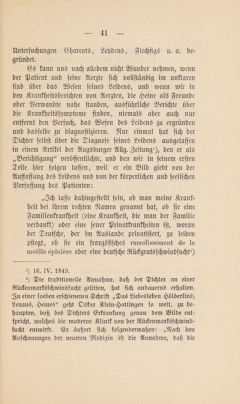 Unterfud)ungen (SharcotS, ÖepbenS, glediftgS u. a. be- grünbet. (SS !antt uns nact) allebem nicht SBmtber neunten, menn ber Patient unb feine Aergte (tcf) oollftänbig im uttflarett ftnb über baS SBefeit feines SeibenS, unb meint mir in beit jfranfheitsberid)ten nmt Werkten, bie feilte als greunbe ober S5ermanbte nahe ftanben, auSfüi)rIicf)e 33eri(4)te über bie tonfheitSfpmptome fittben, niemals aber auch nur entfernt ben -Perfucf), baS Gefeit beS SeibenS $u ergrünbett unb baSfelbe ^u biagitofti^ieren. 9ta einmal Ijat fid) ber 5T)id)ter felbft über bie ©iagnofe feines ÖeibenS auSgelaffen in einem Artifel ber Augsburger Aüg. Bettung1), ben er als „^Berichtigung veröffentlichte, unb ben mir in feinem erften STeile hier folgen laffen, meil er ein 23ilb giebt oon ber Auffaffung beS SeibenS unb oon ber förderlichen unb feelifd^en 2Serfaffung beS Patienten: „Sch laffe bahingefteüt fein, ob man meine ßranf- heit bet ihrem rechten tarnen genannt hat, ob fie eine gamiltenfranfheit (eine Trautheit, bie man ber gamilie oerbanft) ober eine jener Prioatfranfheiten ift, moran ber ©eutfdje, ber im AuSlanbe prioatifiert, jit leiben pflegt, ob fie ein fraugöftfcheS ramolissement de la moelle epiniere ober eine beutfche OfüdgratSfdjminbfucht2) 16. IV. 1849. 2) 5)ie trabitioneHe Annahme, baft ber 5Did)ter au einer AüdermtarfSfd)n.nnbfud)t gelitten, hat fi(h anbauernb erhalten. Sn einer foeben erfdjieneneu (Schrift „S)aS ÖiebeSleben JpölberlinS, SenaitS, feines geht DSfar ^lein^attiugen fo meit, $u be= paupten, bafj be<3 S)id)terS (Srfranfung genau bent 23ilbe ent- fpridjt, welches bie moberne JAinif oon ber 9^üdenmar!Sfd)minb= fudjt entwirft. (Sr äußert fid) folgenbermafjen: „9t ad) ben Aufdjauungen ber neueren SAebi^in ift bie Annahme, bafj bie